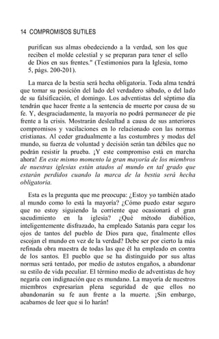 14 COMPROMISOS SUTILES
purifican sus almas obedeciendo a la verdad, son los que
reciben el molde celestial y se preparan para tener el sello
de Dios en sus frentes." (Testimonios para la Iglesia, tomo
5, págs. 200-201).
La marca de la bestia será hecha obligatoria. Toda alma tendrá
que tomar su posición del lado del verdadero sábado, o del lado
de su falsificación, el domingo. Los adventistas del séptimo día
tendrán que hacer frente a la sentencia de muerte por causa de su
fe. Y, desgraciadamente, la mayoría no podrá permanecer de pie
frente a la crisis. Mostrarán deslealtad a causa de sus anteriores
compromisos y vacilaciones en lo relacionado con las normas
cristianas. Al ceder gradualmente a las costumbres y modas del
mundo, su fuerza de voluntad y decisión serán tan débiles que no
podrán resistir la prueba. ¡Y este compromiso está en marcha
ahora! En este mismo momento la gran mayoría de los miembros
de nuestras iglesias están atados al mundo en tal grado que
estarán perdidos cuando la marca de la bestia será hecha
obligatoria.
Esta es la pregunta que me preocupa: ¿Estoy yo también atado
al mundo como lo está la mayoría? ¿Cómo puedo estar seguro
que no estoy siguiendo la corriente que ocasionará el gran
sacudimiento en la iglesia? ¿Qué método diabólico,
inteligentemente disfrazado, ha empleado Satanás para cegar los
ojos de tantos del pueblo de Dios para que, finalmente ellos
escojan el mundo en vez de la verdad? Debe ser por cierto la más
refinada obra maestra de todas las que él ha empleado en contra
de los santos. El pueblo que se ha distinguido por sus altas
normas será tentado, por medio de astutos engaños, a abandonar
su estilo de vida peculiar. El término medio de adventistas de hoy
negaría con indignación que es mundano. La mayoría de nuestros
miembros expresarían plena seguridad de que ellos no
abandonarán su fe aun frente a la muerte. ¡Sin embargo,
acabamos de leer que si lo harán!
 