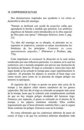16 COMPROMISOS SUTILES
Dos declaraciones inspiradas nos ayudarán a ver cómo se
desarrolla la obra del enemigo:
"Satanás se deslizará con ayuda de pequeñas cuñas que
agrandarán la brecha a medida que penetren. Los artificios
engañosos de Satanás serán introducidos en la obra especial
de Dios para esta época." (Mensajes Selectos, tomo 2, pág.
22).
"La obra del enemigo no es abrupta; al principio no es
repentina ni sorpresiva; consiste en minar secretamente las
fortalezas de los principios. Comienza en cosas
aparentemente pequeñas..." (Patriarcas y Profetas, pág.
776).
Cuán importante es reconocer la dirección en la cual somos
conducidos por una influencia particular. La manera en la cual las
codornices son a menudo atrapadas nos provee una ilustración de
las tácticas de Satanás. El trigo es colocado a varios pies lejos del
lugar donde se ha armado la trampa para coger repentinamente la
codorniz. Al principio los pájaros se acercan al buen trigo con
cierto recelo, pero como no se percatan de ningún peligro sus
temores se apaciguan.
Al siguiente día el trigo es puesto un poco más cerca de la
trampa y los pájaros están menos cautelosos de los granos
esparcidos. Día tras día el trigo es colocado un poquito más cerca
de la trampa, hasta que la codorniz está completamente confiada
de que no hay ningún peligro alrededor del hermoso trigo.
Entonces, por supuesto, el grano es colocado en el interior de la
trampa, y los pájaros continúan viniendo. Ellos confían
ingenuamente que el buen alimento continúa bien y que la segura
fiesta continúa sin peligro. Entonces caen en la trampa.
No estoy afirmando que las codornices deberían de parar de
comer el trigo o de que los cristianos deberían abandonar toda
 