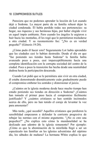 18 COMPROMISOS SUTILES
Pareciera que no podemos aprender la lección de Lot cuando
dejó a Sodoma. La mayor parte de su familia rehusó dejar la
ciudad condenada. Él había perdido todas sus pertenencias: su
hogar, sus riquezas y sus hermosas hijas, por haber elegido vivir
en aquel impío ambiente. Pero cuando los ángeles le urgieron a
huir hacia las montañas, él les rogó que le permitieran trasladarse
a otra ciudad. Y su razonamiento fue: "¿No es en verdad
pequeña?" (Génesis 19:20).
¿Cómo pudo él hacer esto? Seguramente Lot había aprendido
que las ciudades casi lo habían destruido. Desde el día en que
"fue poniendo sus tiendas hasta Sodoma" la familia había
avanzado poco a poco, casi imperceptiblemente hacia una
completa identificación con la corrupta sociedad del centro de la
ciudad. Poco a poco la transición fue hecha desde una neutralidad
dudosa hasta la participación descarada.
Cuando Lot pidió que se le permitiera aún vivir en otra ciudad,
él estaba demostrando dramáticamente cuán gradualmente puede
el compromiso embotar los sentidos y distorsionar el juicio.
¿Cuántos en la iglesia moderna desde hace mucho tiempo han
estado poniendo sus tiendas en dirección a Sodoma? ¿Cuántos
han tomado el primer paso hacia el compromiso fácilmente
justificado? Y ¿cuántos cristianos se han sentido incómodos
acerca de ello, pero no han tenido el coraje de levantar la voz
para amonestar?
Más tarde, ¿qué sucedió? Aquellos cristianos que perdieron la
sensibilidad empezaron a defender la corriente progresiva de
rebajar las normas con el mismo argumento. "¿No es esto una
pequeñez?" ¿No explica esto cómo la mundanalidad se ha
deslizado aun adentro de la iglesia remanente? Por ejemplo:
¿Cómo es que la abominación de la minifalda llegó a ser un
espectáculo tan familiar en las iglesias adventistas del séptimo
día, los sábados de mañana? La hermana White explica lo que
 