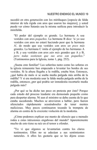 NUESTRO ENEMIGO EL MUNDO 19
sucedió en otra generación con los miriñaques [especie de falda
interior de tela rígida con aros que usaron las mujeres], y usted
puede ver cómo Satanás usa la misma sutileza para introducir la
minifalda.
"El poder del ejemplo es grande. La hermana A usa
vestidos con aros pequeños. La hermana B dice: 'si yo uso
vestidos con aros no estaré haciendo peor que la hermana
A', de modo que usa vestidos con aros un poco más
grandes. La hermana C imita el ejemplo de las hermanas A
y B, y usa vestidos con aros aún más grandes que A y B,
pero todas sostienen que sus aros son pequeños."
(Testimonios para la Iglesia, tomo 1, pág. 252).
¿Suena esto familiar? Las señoritas tanto como las señoras en
la iglesia remanente han empezado a levantar los bordes de sus
vestidos. Si la altura llegaba a la rodilla, estaba bien. Entonces,
¿qué había de malo si se usaba media pulgada más arriba de la
rodilla? Y si era modestia usar la falda media pulgada arriba de la
rodilla, entonces ¿por qué podría ser inmodestia recortarle media
pulgada más?
¿Por qué se ha dicho tan poco en protesta por ésto? Porque
cada estado del proceso leudante era demasiado pequeño como
para despertar alarma. Ni aun el ministro se daba cuenta de lo que
estaba sucediendo. Muchos se atrevieron a hablar, pero fueron
silenciados rápidamente acusándoseles de tener mentes
maliciosas. Muy pocos continuaron tocando la trompeta de
alarma en contra de la creciente violación de la modestia.
¿Cómo podemos explicar ese manto de silencio que a menudo
rodea a estas intrusiones engañosas del mundo? Aparentemente
mucho de esto tiene su raíz en el temor a ofender.
"Yo vi que algunos se levantarían contra los claros
testimonios. Ellos no se adecúan a sus sentimientos
naturales. A ellos les gustaría que se les dijera cosas
 