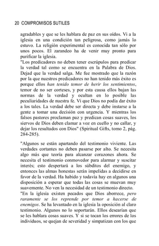 20 COMPROMISOS SUTILES
agradables y que se les hablara de paz en sus oídos. Vi a la
iglesia en una condición tan peligrosa, como jamás lo
estuvo. La religión experimental es conocida tan sólo por
unos pocos. El zarandeo ha de venir muy pronto para
purificar la iglesia.
"Los predicadores no deben tener escrúpulos para predicar
la verdad tal como se encuentra en la Palabra de Dios.
Dejad que la verdad salga. Me fue mostrado que la razón
por la que nuestros predicadores no han tenido más éxito es
porque ellos han tenido temor de herir los sentimientos,
temor de no ser corteses, y por esta causa ellos bajan las
normas de la verdad y ocultan en lo posible las
peculiaridades de nuestra fe. Vi que Dios no podía dar éxito
a los tales. La verdad debe ser directa y debe instarse a la
gente a tomar una decisión con urgencia. Y mientras los
falsos pastores proclaman paz y predican cosas suaves, los
siervos de Dios deben clamar a voz en cuello y no callar, y
dejar los resultados con Dios" (Spiritual Gifts, tomo 2, pág.
284-285).
"Algunos se están apartando del testimonio viviente. Las
verdades cortantes no deben pasarse por alto. Se necesita
algo más que teoría para alcanzar corazones ahora. Se
necesita el testimonio conmovedor para alarmar y suscitar
interés; esto despertará a los súbditos del enemigo, y
entonces las almas honestas serán impelidas a decidirse en
favor de la verdad. Ha habido y todavía hay en algunos una
disposición a esperar que todas las cosas se muevan muy
suavemente. No ven la necesidad de un testimonio directo.
"En la iglesia existen pecados que Dios aborrece, pero
raramente se los reprende por temor a hacerse de
enemigos. Se ha levantado en la iglesia la oposición al claro
testimonio. Algunos no lo soportarán. Ellos desearían que
se les hablara cosas suaves. Y si se tocan los errores de los
individuos, se quejan de severidad y simpatizan con los que
 