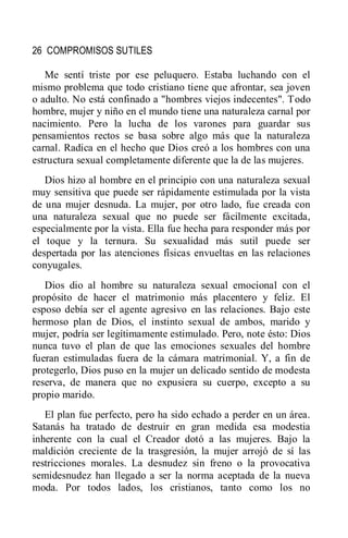 26 COMPROMISOS SUTILES
Me sentí triste por ese peluquero. Estaba luchando con el
mismo problema que todo cristiano tiene que afrontar, sea joven
o adulto. No está confinado a "hombres viejos indecentes". Todo
hombre, mujer y niño en el mundo tiene una naturaleza carnal por
nacimiento. Pero la lucha de los varones para guardar sus
pensamientos rectos se basa sobre algo más que la naturaleza
carnal. Radica en el hecho que Dios creó a los hombres con una
estructura sexual completamente diferente que la de las mujeres.
Dios hizo al hombre en el principio con una naturaleza sexual
muy sensitiva que puede ser rápidamente estimulada por la vista
de una mujer desnuda. La mujer, por otro lado, fue creada con
una naturaleza sexual que no puede ser fácilmente excitada,
especialmente por la vista. Ella fue hecha para responder más por
el toque y la ternura. Su sexualidad más sutil puede ser
despertada por las atenciones físicas envueltas en las relaciones
conyugales.
Dios dio al hombre su naturaleza sexual emocional con el
propósito de hacer el matrimonio más placentero y feliz. El
esposo debía ser el agente agresivo en las relaciones. Bajo este
hermoso plan de Dios, el instinto sexual de ambos, marido y
mujer, podría ser legítimamente estimulado. Pero, note ésto: Dios
nunca tuvo el plan de que las emociones sexuales del hombre
fueran estimuladas fuera de la cámara matrimonial. Y, a fin de
protegerlo, Dios puso en la mujer un delicado sentido de modesta
reserva, de manera que no expusiera su cuerpo, excepto a su
propio marido.
El plan fue perfecto, pero ha sido echado a perder en un área.
Satanás ha tratado de destruir en gran medida esa modestia
inherente con la cual el Creador dotó a las mujeres. Bajo la
maldición creciente de la trasgresión, la mujer arrojó de sí las
restricciones morales. La desnudez sin freno o la provocativa
semidesnudez han llegado a ser la norma aceptada de la nueva
moda. Por todos lados, los cristianos, tanto como los no
 