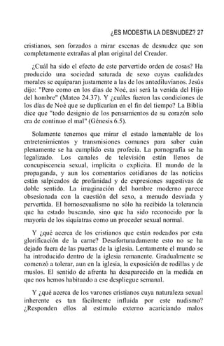 ¿ES MODESTIA LA DESNUDEZ? 27
cristianos, son forzados a mirar escenas de desnudez que son
completamente extrañas al plan original del Creador.
¿Cuál ha sido el efecto de este pervertido orden de cosas? Ha
producido una sociedad saturada de sexo cuyas cualidades
morales se equiparan justamente a las de los antediluvianos. Jesús
dijo: "Pero como en los días de Noé, así será la venida del Hijo
del hombre" (Mateo 24.37). Y ¿cuáles fueron las condiciones de
los días de Noé que se duplicarían en el fin del tiempo? La Biblia
dice que "todo designio de los pensamientos de su corazón solo
era de continuo el mal" (Génesis 6.5).
Solamente tenemos que mirar el estado lamentable de los
entretenimientos y transmisiones comunes para saber cuán
plenamente se ha cumplido esta profecía. La pornografía se ha
legalizado. Los canales de televisión están llenos de
concupiscencia sexual, implícita o explícita. El mundo de la
propaganda, y aun los comentarios cotidianos de las noticias
están salpicados de profanidad y de expresiones sugestivas de
doble sentido. La imaginación del hombre moderno parece
obsesionada con la cuestión del sexo, a menudo desviada y
pervertida. El homosexualismo no sólo ha recibido la tolerancia
que ha estado buscando, sino que ha sido reconocido por la
mayoría de los siquiatras como un proceder sexual normal.
Y ¿qué acerca de los cristianos que están rodeados por esta
glorificación de la carne? Desafortunadamente esto no se ha
dejado fuera de las puertas de la iglesia. Lentamente el mundo se
ha introducido dentro de la iglesia remanente. Gradualmente se
comenzó a tolerar, aun en la iglesia, la exposición de rodillas y de
muslos. El sentido de afrenta ha desaparecido en la medida en
que nos hemos habituado a ese despliegue semanal.
Y ¿qué acerca de los varones cristianos cuya naturaleza sexual
inherente es tan fácilmente influida por este nudismo?
¿Responden ellos al estímulo externo acariciando malos
 