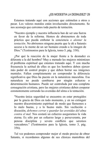 ¿ES MODESTIA LA DESNUDEZ? 29
Estamos tratando aquí con acciones que estimulan a otros a
pecar. Los valores morales están involucrados directamente. Se
nos aconseja que cerremos toda puerta de tentación.
"Nuestro ejemplo y nuestra influencia han de ser una fuerza
en favor de la reforma. Hemos de abstenernos de toda
práctica que pueda embotar la conciencia o alentar la
tentación. No abriremos ninguna puerta que le dé a Satanás
acceso a la mente de un ser humano creado a la imagen de
Dios." (Testimonios para la Iglesia, tomo 5, pág. 338).
¿Por qué la reacción de la mujer frente a la desnudez es
diferente a la del hombre? Muy a menudo las mujeres minimizan
el problema espiritual que estamos tratando aquí. Y con mucha
frecuencia la actitud de ellas es que los hombres deben ejercer
más poder de control propio y que deben borrar sus imágenes
mentales. Fallan completamente en comprender la diferencia
significativa que Dios ha puesto en la naturaleza masculina. Esa
naturaleza no puede cambiarse por ningún esfuerzo o
determinación humanos. Puede ser controlada por una completa
consagración cristiana, pero las mujeres cristianas deben cooperar
constantemente cerrando las avenidas del alma a la tentación.
"Nuestra única seguridad se encuentra en estar protegidos
por la gracia de Dios en todo momento, y en no extinguir
nuestro discernimiento espiritual de modo que llamemos a
lo malo bueno, y a lo bueno malo. Sin vacilación o
discusión, debemos cerrar y guardar las avenidas del alma
contra el mal. Nos costará un esfuerzo asegurarnos la vida
eterna. Es sólo por un esfuerzo largo y perseverante, por
penosa disciplina y severo conflicto que seremos
vencedores." (Testimonios para la Iglesia, tomo 3, pág.
356).
Tal vez podemos comprender mejor el modo preciso de obrar
Satanás, si recordamos algunas de sus clásicas maniobras del
 
