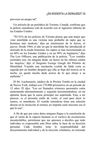 ¿ES MODESTIA LA DESNUDEZ? 33
provocar un ataque tal".
Un artículo de un periódico de Toronto, Canadá, confirma que
la policía canadiense está de acuerdo con el siguiente informe de
los Estados Unidos:
"'El 91% de los policías de Toronto piensa que una mujer que
viste minifalda es una víctima más probable de rapto que su
hermana más modesta,' dijo un interlocutor de la fuerza, el
jueves. Desde 1964, el año en que la minifalda fue introducida al
mercado de la moda femenina, los raptos se han incrementado en
un 68% en los Estados Unidos y en un 90% en Inglaterra," dijo
The Law Officers, una publicación de la policía. "'Los vestidos
acortados son, sin ninguna duda, un factor en las ofensas contra
las mujeres,' dijo el Sargento George Gough del Pelotón de
Moralidad. 'Cuando una muchacha vestida de falda corta es
seguida por un hombre después que ella se baja del tranvía en la
noche, no queda mucha duda acerca de lo que atrajo a su
asaltante'. "
El Dr. Luchenstein, médico de la Prisión Tombs en la ciudad
de Nueva York, trabajó con 170.000 prisioneros en un periodo de
12 años. Él dijo: "Los así llamados crímenes pasionales están
aumentando alarmantemente y seguirán incrementándose, en mi
opinión, hasta que la causa principal sea suprimida. Esta, a mi
parecer, es el presente estilo de vestir, el cual para decir lo
menos, es inmodesto. El vestido inmodesto tiene una relación
directa en la incitación al crimen, no importa cuán inocente sea el
que lo usa".
A fin de que por estos datos ninguno llegue a la conclusión de
que el varón de la especie humana es el esclavo de excitaciones
incontrolables, permítame que me apresure a decirles que todo
individuo es responsable ante Dios sobre la base de su decisión
personal. Cada hombre tiene la responsabilidad del
discernimiento individual y de la elección voluntaria, no teniendo
 
