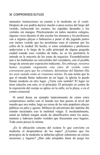 36 COMPROMISOS SUTILES
manuales instrucciones en cuanto a la modestia en el vestir.
Después de eso podría decirse mucho o poco acerca del largo del
vestido, incluyendo los escotes, las espaldas desnudas y los
vestidos sin mangas. Prácticamente en todos nuestros colegios,
algunas veces durante el año escolar los alumnos y los profesores
van a algunas playas o balnearios a pasar el día jugando juntos
con menos vestido que las prostitutas usan al caminar por las
calles de la ciudad. De hecho, si estos estudiantes y profesores
anduvieran a lo largo de la calle principal de alguna pequeña
ciudad usando esos vestidos de baño, no se les permitiría la
entrada en la mayoría de las casas de negocios. Escandalizarían
aun a los habitantes no convertidos del vecindario, con el posible
riesgo de arresto por exposición indecente. Sin embargo, nosotros
hemos aceptado ciegamente esta clase de vestido como
conveniente para que los cristianos Adventistas del Séptimo Día
los usen cuando están en reuniones mixtas. Es una ironía que lo
que el mundo llama indecente en un lugar, la iglesia lo puede
llamar modesto en otro lugar. ¿Tiene esto sentido? El lugar no
tiene relación con esto, es el principio. El principio en contra de
la exposición del cuerpo se aplica en la calle, en la playa, o en el
centro comercial.
Si usted desea un ejemplo impresionante de cómo estos
compromisos sutiles con el mundo nos han puesto al nivel del
mundo que nos rodea, haga un censo de las más populares playas
públicas en julio y agosto. Millares de adventistas del séptimo día
estarán mezclados con la multitud vulgar. E incidentalmente,
usted no hallará ningún modo de identificarlos entre los ateos,
rameras y ladrones medio vestidos que frecuentan esos lugares.
Toda carne parece la misma.
¿Es la ubicación cercana del océano lo que convierte en
modestia el desprenderse de las ropas? ¿Creemos que los
principios de la modestia se deberían aplicar solamente en ciertas
ocasiones y lugares? ¿Han sido arrojados fuera de juego los
 