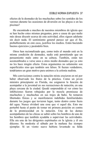 DOBLE NORMA EXPUESTA 37
efectos de la desnudez de las muchachas sobre los sentidos de los
varones durante las ocasiones de diversión en las playas o en las
piscinas?
He encontrado a muchos de nuestros miembros de iglesia que
se han hecho estas mismas preguntas, pero a causa de que nadie
más desea discutir acerca de esta actividad, ellos siguen adelante
sin decir nada. El sentimiento general parece ser que el fin,
probablemente en este caso, justifica los medios. Están haciendo
buenos ejercicios y pasándolo bien.
Otros han racionalizado que, como todo el mundo está en la
misma condición de desnudez, nadie está permitiendo que un
pensamiento malo entre en su cabeza. También, están tan
acostumbrados a verse unos a otros medio desnudos que ya esto
no les hace ningún efecto. Estos argumentos no solamente son
superficiales sino que también son falsos. Si fueran verdaderos,
tendríamos un gran motivo para unirnos a la colonia nudista.
Mis convicciones contra la natación mixta crecieron en mí por
haber observado los frutos de la práctica. Como un joven
ministro principiante en Florida, me asignaron la función de
acompañar a la juventud en sus recreaciones de natación, en una
playa cercana de la ciudad. Quedé sorprendido al ver cómo las
inhibiciones fueron rebajadas por la mezcla promiscua de
muchachos y muchachas en sus trajes de baño. Se tomaron
libertades físicas y se manifestaron indebidas familiaridades
durante los juegos que tuvieron lugar, tanto dentro como fuera
del agua. Nunca olvidaré una cosa que vi aquel día. Esto me
perturbó hasta el punto de tomar mi primera posición en contra
de la promiscuidad en la natación. Una de las damas
acompañantes de las chicas se subió sobre los hombros de uno de
los hombres que también ayudaba a supervisar las actividades.
Ella era una de las dirigentes espirituales en la iglesia y él era
diácono. Su modestia el sábado por la mañana fue siempre
ejemplar. Si un viento suave hubiera levantado su falda
 