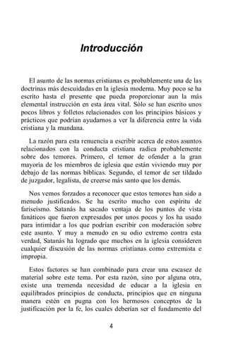 4
IInnttrroodduucccciióónn
El asunto de las normas cristianas es probablemente una de las
doctrinas más descuidadas en la iglesia moderna. Muy poco se ha
escrito hasta el presente que pueda proporcionar aun la más
elemental instrucción en esta área vital. Sólo se han escrito unos
pocos libros y folletos relacionados con los principios básicos y
prácticos que podrían ayudarnos a ver la diferencia entre la vida
cristiana y la mundana.
La razón para esta renuencia a escribir acerca de estos asuntos
relacionados con la conducta cristiana radica probablemente
sobre dos temores. Primero, el temor de ofender a la gran
mayoría de los miembros de iglesia que están viviendo muy por
debajo de las normas bíblicas. Segundo, el temor de ser tildado
de juzgador, legalista, de creerse más santo que los demás.
Nos vemos forzados a reconocer que estos temores han sido a
menudo justificados. Se ha escrito mucho con espíritu de
fariseísmo. Satanás ha sacado ventaja de los puntos de vista
fanáticos que fueron expresados por unos pocos y los ha usado
para intimidar a los que podrían escribir con moderación sobre
este asunto. Y muy a menudo en su odio extremo contra esta
verdad, Satanás ha logrado que muchos en la iglesia consideren
cualquier discusión de las normas cristianas como extremista e
impropia.
Estos factores se han combinado para crear una escasez de
material sobre este tema. Por esta razón, sino por alguna otra,
existe una tremenda necesidad de educar a la iglesia en
equilibrados principios de conducta, principios que en ninguna
manera estén en pugna con los hermosos conceptos de la
justificación por la fe, los cuales deberían ser el fundamento del
 