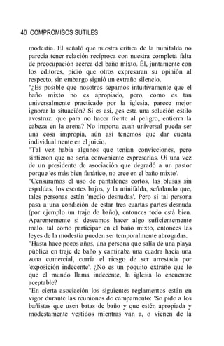 40 COMPROMISOS SUTILES
modestia. El señaló que nuestra crítica de la minifalda no
parecía tener relación recíproca con nuestra completa falta
de preocupación acerca del baño mixto. Él, juntamente con
los editores, pidió que otros expresaran su opinión al
respecto, sin embargo siguió un extraño silencio.
"¿Es posible que nosotros sepamos intuitivamente que el
baño mixto no es apropiado, pero, como es tan
universalmente practicado por la iglesia, parece mejor
ignorar la situación? Si es así, ¿es esta una solución estilo
avestruz, que para no hacer frente al peligro, entierra la
cabeza en la arena? No importa cuan universal pueda ser
una cosa impropia, aún así tenemos que dar cuenta
individualmente en el juicio.
"Tal vez había algunos que tenían convicciones, pero
sintieron que no sería conveniente expresarlas. Oí una vez
de un presidente de asociación que degradó a un pastor
porque 'es más bien fanático, no cree en el baño mixto'.
"Censuramos el uso de pantalones cortos, las blusas sin
espaldas, los escotes bajos, y la minifalda, señalando que,
tales personas están 'medio desnudas'. Pero si tal persona
pasa a una condición de estar tres cuartas partes desnuda
(por ejemplo un traje de baño), entonces todo está bien.
Aparentemente si deseamos hacer algo suficientemente
malo, tal como participar en el baño mixto, entonces las
leyes de la modestia pueden ser temporalmente abrogadas.
"Hasta hace pocos años, una persona que salía de una playa
pública en traje de baño y caminaba una cuadra hacia una
zona comercial, corría el riesgo de ser arrestada por
'exposición indecente'. ¿No es un poquito extraño que lo
que el mundo llama indecente, la iglesia lo encuentre
aceptable?
"En cierta asociación los siguientes reglamentos están en
vigor durante las reuniones de campamento: 'Se pide a los
bañistas que usen batas de baño y que estén apropiada y
modestamente vestidos mientras van a, o vienen de la
 
