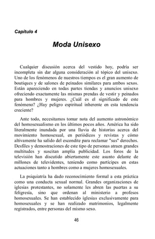 46
CCaappííttuulloo 44
MMooddaa UUnniisseexxoo
Cualquier discusión acerca del vestido hoy, podría ser
incompleta sin dar alguna consideración al tópico del unisexo.
Uno de los fenómenos de nuestros tiempos es el gran aumento de
boutiques y de salones de peinados similares para ambos sexos.
Están apareciendo en todas partes tiendas y anuncios unisexo
ofreciendo exactamente las mismas prendas de vestir y peinados
para hombres y mujeres. ¿Cuál es el significado de este
fenómeno? ¿Hay peligro espiritual inherente en esta tendencia
creciente?
Ante todo, necesitamos tomar nota del aumento astronómico
del homosexualismo en los últimos pocos años. América ha sido
literalmente inundada por una lluvia de historias acerca del
movimiento homosexual, en periódicos y revistas y cómo
altivamente ha salido del escondite para reclamar "sus" derechos.
Desfiles y demostraciones de este tipo de personas atraen grandes
multitudes y suscitan amplia publicidad. Los foros de la
televisión han discutido abiertamente este asunto delante de
millones de televidentes, teniendo como partícipes en estas
actuaciones tanto a hombres como a mujeres homosexuales.
La psiquiatría ha dado reconocimiento formal a esta práctica
como una conducta sexual normal. Grandes organizaciones de
iglesias protestantes, no solamente les abren las puertas a su
feligresía, sino que ordenan al ministerio a profesos
homosexuales. Se han establecido iglesias exclusivamente para
homosexuales y se han realizado matrimonios, legalmente
registrados, entre personas del mismo sexo.
 