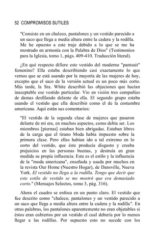 52 COMPROMISOS SUTILES
"Consiste en un chaleco, pantalones y un vestido parecido a
un saco que llega a media altura entre la cadera y la rodilla.
Me he opuesto a este traje debido a lo que se me ha
mostrado en armonía con la Palabra de Dios" (Testimonios
para la Iglesia, tomo 1, págs. 409-410. Traducción literal).
¿En qué respecto difiere este vestido del moderno "pantsuit"
femenino? Ella estaba describiendo casi exactamente lo que
vemos que se está usando por la mayoría de las mujeres de hoy,
excepto que el saco de la versión actual es un poco más corto.
Más tarde, la Sra. White describió las objeciones que hacían
inaceptable ese vestido particular. Vio en visión tres compañías
de damas desfilando delante de ella. El segundo grupo estaba
usando el vestido que ella describió como el de la costumbre
americana. Aquí están sus comentarios:
"El vestido de la segunda clase de mujeres que pasaron
delante de mí era, en muchos aspectos, como debía ser. Los
miembros [piernas] estaban bien abrigadas. Estaban libres
de la carga que el tirano Moda había impuesto sobre la
primera clase. Pero ellas habían ido a tal extremo en lo
corto del vestido, que éste producía disgusto y creaba
prejuicios en las personas buenas, y destruía en gran
medida su propia influencia. Este es el estilo y la influencia
de la "moda americana", enseñada y usada por muchos en
la revista Our Home (Nuestro Hogar), de Dansville, Nueva
York. El vestido no llega a la rodilla. Tengo que decir que
este estilo de vestido se me mostró que era demasiado
corto." (Mensajes Selectos, tomo 3, pág. 316).
Ahora el cuadro se enfoca en un punto claro. El vestido que
fue descrito como "chaleco, pantalones y un vestido parecido a
un saco que llega a media altura entre la cadera y la rodilla". En
otras palabras, los pantalones aparentemente no eran objetables si
éstos eran cubiertos por un vestido el cual debería por lo menos
llegar a las rodillas. Por supuesto esto no sucede con los
 