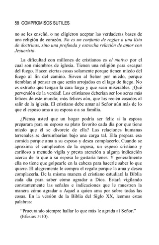 58 COMPROMISOS SUTILES
no se les enseñó, o no eligieron aceptar las verdaderas bases de
una religión de corazón. No es un conjunto de reglas o una lista
de doctrinas, sino una profunda y estrecha relación de amor con
Jesucristo.
La dificultad con millones de cristianos es el motivo por el
cual son miembros de iglesia. Tienen una religión para escapar
del fuego. Hacen ciertas cosas solamente porque tienen miedo del
fuego al fin del camino. Sirven al Señor por miedo, porque
tiemblan al pensar en que serán arrojados en el lago de fuego. No
es extraño que tengan la cara larga y que sean miserables. ¡Qué
perversión de la verdad! Los cristianos deberían ser los seres más
felices de este mundo; más felices aún, que los recién casados al
salir de la iglesia. El cristiano debe amar al Señor aún más de lo
que el esposo ama a su esposa o a su familia.
¿Piensa usted que un hogar podría ser feliz si la esposa
preparara para su esposo su plato favorito cada día por que tiene
miedo que él se divorcie de ella? Las relaciones humanas
terrenales se derrumbarían bajo una carga tal. Ella prepara esa
comida porque ama a su esposo y desea complacerlo. Cuando se
aproxima el cumpleaños de la esposa, un esposo cristiano y
cariñoso a menudo vigila y presta atención a alguna indicación
acerca de lo que a su esposa le gustaría tener. Y generalmente
ella no tiene que golpearle en la cabeza para hacerle saber lo que
quiere. El alegremente le compra el regalo porque la ama y desea
complacerla. De la misma manera el cristiano estudiará la Biblia
cada día para saber cómo agradar a Dios. Estará vigilando
constantemente las señales e indicaciones que le muestren la
manera cómo agradar a Aquel a quien ama por sobre todas las
cosas. En la versión de la Biblia del Siglo XX, leemos estas
palabras:
―Procurando siempre hallar lo que más le agrada al Señor.‖
(Efesios 5:10).
 