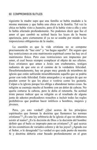 60 COMPROMISOS SUTILES
siguiente la madre supo que una familia se había mudado a la
misma manzana y que había una chica en la familia. Tal vez la
chica no había visto a Juancito, pero él la había visto a ella y esto
lo había afectado profundamente. No podemos decir que fue el
amor el que cambió su actitud hacia las leyes de la buena
apariencia, pero ciertamente él ya no se aseaba por miedo a las
imposiciones obligatorias de la madre.
La cuestión es que la vida cristiana no se compone
precisamente de ―haz esto‖ y ―no hagas aquello‖. De seguro que
hay restricciones en este matrimonio espiritual como las hay en el
matrimonio físico. Pero esas restricciones son impuestas por
amor, el cual busca siempre complacer al objeto de sus afectos.
Esos cristianos que aman a Jesús son exuberantes, testigos
radiantes de que este es el camino de la verdadera felicidad.
Desafortunadamente, hay un grupo muy grande de miembros de
iglesia que están sufriendo miserablemente aquello que se podría
gozar con toda felicidad. Están amargados y se quejan de que no
pueden comer lo que les place o vestirse como les gustaría.
Culpan a la iglesia porque los obliga a abandonar tantas cosas. Su
religión se asemeja mucho al hombre con un dolor de cabeza. No
quería cortarse la cabeza, pero le dolía el retenerla. Su actitud
triste parece indicar que su religión es el resultado de alguna
junta de adustos predicadores resueltos a incluir todas las reglas
prohibitivas que podrían hacer infelices a hombres, mujeres y
jóvenes.
Pero, ¿es esto verdad? ¿Qué acerca de los principios
espirituales que forman la doctrina que llamamos las normas
cristianas‖? ¿Es una ley arbitraria de la iglesia el que no debamos
asistir al teatro? ¿Es la decisión de Dios o la decisión del hombre
definir que el baile es impropio para un cristiano? ¿Y qué acerca
de los cosméticos de variados colores y de las joyas? ¿Agrada eso
al Señor, o le desagrada? La verdad es que cada punto de nuestra
fe y doctrina debería estar basado profundamente en el gran
 