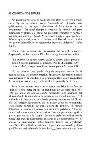 68 COMPROMISOS SUTILES
No pasemos por alto el hecho de que Dios se refiere a todos
estos objetos de adorno como "inmundicia". Describe más
gráficamente a los que sobreviven al lavamiento de los
ornamentos: "En aquel tiempo el renuevo de Jehová será para
hermosura y gloria, y el fruto del país para grandeza y honra, a
los sobrevivientes de Israel. Y acontecerá que el que quede en
Sión, el que sea dejado en Jerusalén, será llamado santo: todos
los que en Jerusalén estén registrados entre los vivientes" (Isaías
4.2-3).
Como para reforzar su evaluación del orgullo excesivo
desplegado por las mujeres, Dios hace la siguiente observación:
"La apariencia de sus rostros testifica contra ellos, porque
como Sodoma publican su pecado. ¡No lo disimulan! ¡Ay
de sus vidas!, porque amontonaron mal para sí" (Isaías 3.9).
No se permite que quede ninguna pregunta acerca de la
pecaminosidad del adorno exterior. Sus rostros decorados estaban
involucrados en la vanidad, a tal grado que Dios usó el maquillaje
de las mujeres como un ejemplo de desvergonzada desfachatez.
Sería bueno tomar nota en este punto que Dios identifica los
"anillos" como parte de las "inmundicias de las hijas de Sión".
¿De qué clase de anillos estaba hablando? Los alumnos del
último año de la secundaria nos contestarán inmediatamente: "El
anillo de mi clase es un símbolo de que soy un alumno del último
año del colegio secundario. No es usado como un ornamento.
Dios estaba hablando de otras clases de anillos". El masón
defenderá su anillo masónico con similares palabras: "Dios no
estaba hablando acerca de mi anillo. Este simplemente significa
que yo pertenezco a la Logia". Entonces están los anillos con la
piedra del mes de nacimiento, los anillos de compromiso, y los
anillos de matrimonio, estos también tienen un significado
simbólico. Cuán fácil es justificar el que estamos usando y decir
que Dios no está hablando de ése. Pero, ¿cómo sabemos que Dios
 