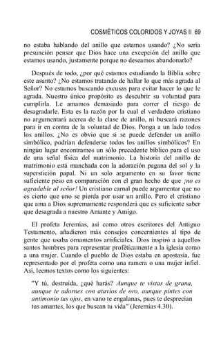 COSMÉTICOS COLORIDOS Y JOYAS II 69
no estaba hablando del anillo que estamos usando? ¿No sería
presunción pensar que Dios hace una excepción del anillo que
estamos usando, justamente porque no deseamos abandonarlo?
Después de todo, ¿por qué estamos estudiando la Biblia sobre
este asunto? ¿No estamos tratando de hallar lo que más agrada al
Señor? No estamos buscando excusas para evitar hacer lo que le
agrada. Nuestro único propósito es descubrir su voluntad para
cumplirla. Le amamos demasiado para correr el riesgo de
desagradarle. Esta es la razón por la cual el verdadero cristiano
no argumentará acerca de la clase de anillo, ni buscará razones
para ir en contra de la voluntad de Dios. Ponga a un lado todos
los anillos. ¿No es obvio que si se puede defender un anillo
simbólico, podrían defenderse todos los anillos simbólicos? En
ningún lugar encontramos un sólo precedente bíblico para el uso
de una señal física del matrimonio. La historia del anillo de
matrimonio está manchada con la adoración pagana del sol y la
superstición papal. Ni un solo argumento en su favor tiene
suficiente peso en comparación con el gran hecho de que ¡no es
agradable al señor! Un cristiano carnal puede argumentar que no
es cierto que uno se pierda por usar un anillo. Pero el cristiano
que ama a Dios supremamente responderá que es suficiente saber
que desagrada a nuestro Amante y Amigo.
El profeta Jeremías, así como otros escritores del Antiguo
Testamento, añadieron más consejos concernientes al tipo de
gente que usaba ornamentos artificiales. Dios inspiró a aquellos
santos hombres para representar proféticamente a la iglesia como
a una mujer. Cuando el pueblo de Dios estaba en apostasía, fue
representado por el profeta como una ramera o una mujer infiel.
Así, leemos textos como los siguientes:
"Y tú, destruida, ¿qué harás? Aunque te vistas de grana,
aunque te adornes con atavíos de oro, aunque pintes con
antimonio tus ojos, en vano te engalanas, pues te desprecian
tus amantes, los que buscan tu vida" (Jeremías 4.30).
 