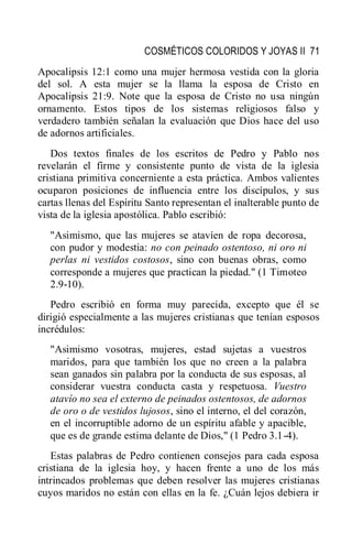 COSMÉTICOS COLORIDOS Y JOYAS II 71
Apocalipsis 12:1 como una mujer hermosa vestida con la gloria
del sol. A esta mujer se la llama la esposa de Cristo en
Apocalipsis 21:9. Note que la esposa de Cristo no usa ningún
ornamento. Estos tipos de los sistemas religiosos falso y
verdadero también señalan la evaluación que Dios hace del uso
de adornos artificiales.
Dos textos finales de los escritos de Pedro y Pablo nos
revelarán el firme y consistente punto de vista de la iglesia
cristiana primitiva concerniente a esta práctica. Ambos valientes
ocuparon posiciones de influencia entre los discípulos, y sus
cartas llenas del Espíritu Santo representan el inalterable punto de
vista de la iglesia apostólica. Pablo escribió:
"Asimismo, que las mujeres se atavíen de ropa decorosa,
con pudor y modestia: no con peinado ostentoso, ni oro ni
perlas ni vestidos costosos, sino con buenas obras, como
corresponde a mujeres que practican la piedad." (1 Timoteo
2.9-10).
Pedro escribió en forma muy parecida, excepto que él se
dirigió especialmente a las mujeres cristianas que tenían esposos
incrédulos:
"Asimismo vosotras, mujeres, estad sujetas a vuestros
maridos, para que también los que no creen a la palabra
sean ganados sin palabra por la conducta de sus esposas, al
considerar vuestra conducta casta y respetuosa. Vuestro
atavío no sea el externo de peinados ostentosos, de adornos
de oro o de vestidos lujosos, sino el interno, el del corazón,
en el incorruptible adorno de un espíritu afable y apacible,
que es de grande estima delante de Dios," (1 Pedro 3.1-4).
Estas palabras de Pedro contienen consejos para cada esposa
cristiana de la iglesia hoy, y hacen frente a uno de los más
intrincados problemas que deben resolver las mujeres cristianas
cuyos maridos no están con ellas en la fe. ¿Cuán lejos debiera ir
 