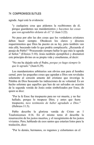 74 COMPROMISOS SUTILES
agrada. Aquí está la evidencia:
"y cualquiera cosa que pidamos la recibiremos de él,
porque guardamos sus mandamientos y hacemos las cosas
que son agradables delante de él." (1 Juan 3.22).
No pase por alto las dos cosas que los verdaderos cristianos
deben hacer siempre. Obedecen los claros y directos
requerimientos que Dios ha puesto en su ley, pero también van
más allá, buscando todo lo que podría complacerle. ¿Recuerda el
pasaje de Pablo? ―Procurando siempre hallar lo que más le agrada
al Señor.‖ (Efesios 5:10). Jesús también ejemplificó y dramatizó
este principio divino en su propia vida y enseñanzas, al decir:
"No me ha dejado solo el Padre, porque yo hago siempre lo
que le agrada." (Juan 8.29).
Los mandamientos arbitrarios son obvios aun para el hombre
carnal, pero las pequeñas cosas que agradan a Dios son reveladas
solamente al corazón amante del cristiano que investiga la
Palabra de Dios buscando las indicaciones de su voluntad. Es un
hecho solemne que aquellos que han de ser salvados en ocasión
de la segunda venida de Jesús están simbolizados por Enoc, de
quien se dice:
"Por la fe Enoc fue traspuesto para no ver muerte, y no fue
hallado, porque lo traspuso Dios; y antes que fuera
traspuesto, tuvo testimonio de haber agradado a Dios."
(Hebreos 11.5).
Pablo describe la gloriosa venida de Cristo en 1
Tesalonicenses 4:16. En el mismo texto él describe la
resurrección de los justos muertos, y el recogimiento de los justos
vivientes. Pero, hablando de esos santos que estarían listos para la
traslación, dice:
"Por lo demás, hermanos, os rogamos y exhortamos en el
 