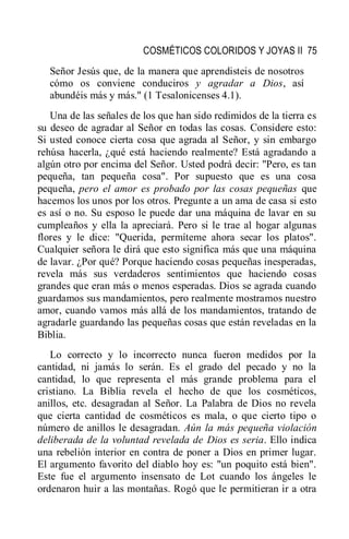 COSMÉTICOS COLORIDOS Y JOYAS II 75
Señor Jesús que, de la manera que aprendisteis de nosotros
cómo os conviene conduciros y agradar a Dios, así
abundéis más y más." (1 Tesalonicenses 4.1).
Una de las señales de los que han sido redimidos de la tierra es
su deseo de agradar al Señor en todas las cosas. Considere esto:
Si usted conoce cierta cosa que agrada al Señor, y sin embargo
rehúsa hacerla, ¿qué está haciendo realmente? Está agradando a
algún otro por encima del Señor. Usted podrá decir: "Pero, es tan
pequeña, tan pequeña cosa". Por supuesto que es una cosa
pequeña, pero el amor es probado por las cosas pequeñas que
hacemos los unos por los otros. Pregunte a un ama de casa si esto
es así o no. Su esposo le puede dar una máquina de lavar en su
cumpleaños y ella la apreciará. Pero si le trae al hogar algunas
flores y le dice: "Querida, permíteme ahora secar los platos".
Cualquier señora le dirá que esto significa más que una máquina
de lavar. ¿Por qué? Porque haciendo cosas pequeñas inesperadas,
revela más sus verdaderos sentimientos que haciendo cosas
grandes que eran más o menos esperadas. Dios se agrada cuando
guardamos sus mandamientos, pero realmente mostramos nuestro
amor, cuando vamos más allá de los mandamientos, tratando de
agradarle guardando las pequeñas cosas que están reveladas en la
Biblia.
Lo correcto y lo incorrecto nunca fueron medidos por la
cantidad, ni jamás lo serán. Es el grado del pecado y no la
cantidad, lo que representa el más grande problema para el
cristiano. La Biblia revela el hecho de que los cosméticos,
anillos, etc. desagradan al Señor. La Palabra de Dios no revela
que cierta cantidad de cosméticos es mala, o que cierto tipo o
número de anillos le desagradan. Aún la más pequeña violación
deliberada de la voluntad revelada de Dios es seria. Ello indica
una rebelión interior en contra de poner a Dios en primer lugar.
El argumento favorito del diablo hoy es: "un poquito está bien".
Este fue el argumento insensato de Lot cuando los ángeles le
ordenaron huir a las montañas. Rogó que le permitieran ir a otra
 