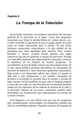 84
CCaappííttuulloo 88
LLaa TTrraammppaa ddee llaa TTeelleevviissiióónn
Se ha hecho referencia a la insidiosa intromisión del inocente
gabinete de la televisión en el hogar. Como hay programas
ocasionales que llenan la prueba bíblica de verdad, pureza, etc.,
es fácil sucumbir al argumento de que el equipo puede ser usado
como un medio educacional para la familia. Se han hecho
solemnes resoluciones concernientes a la alta calidad de los
programas que serán aprobados para mirarlos. Pero, seamos
honrados y veraces. ¿Cuánto tiempo durarán esas reglas
restrictivas que han de gobernar el equipo de televisión? Resulta
casi imposible mantener una reglamentación adecuada a causa de
la naturaleza de los linderos de muchos programas. La
incertidumbre acerca de dónde colocar una línea demarcatoria, de
si unas pocas palabras profanas descalifican un documental de
una hora de duración y otras decisiones igualmente inquietantes,
llega pronto a ser demasiado tedioso para tolerar. La puerta se
abre más y más ampliamente y los sentidos encargados de
discernir se acomodan al creciente flujo de cuadros y escenas de
bajas normas. Es fácil justificar un poco más el lenguaje relajado
a causa del uso cada vez más frecuente de los términos profanos
usados por los reporteros de las cadenas de noticias de la radio y
la televisión. Muchos de los avisos comerciales también están
entretejidos con insinuaciones que empequeñecen las normas de
la moral cristiana.
Está llegando a ser más difícil creer que aun los programas
más cuidadosamente seleccionados, no producirán también una
falta de sensibilidad espiritual. Pequeños espacios de lenguaje de
 
