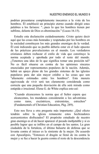 NUESTRO ENEMIGO EL MUNDO 9
podrían presentarse completamente inocentes a la vista de los
hombres. Él estableció un principio eterno cuando dirigió estas
palabras a los fariseos: "...pues lo que los hombres tienen por
sublime, delante de Dios es abominación." (Lucas 16.15).
Estudie esta declaración cuidadosamente. Cristo quiere decir
aquí que las cosas más honradas y respetadas por los hombres en
la sociedad constituyen los más grandes enemigos de la verdad.
Él está indicando que su pueblo debería estar en el lado opuesto
de las prácticas prevalecientes en el mundo. Los verdaderos
cristianos deben rechazar el estilo de vida que constituye la
norma aceptada y aprobada por todo el resto del mundo.
¿Tenemos una idea de lo que significa tomar una posición tal?
No es fácil situarse en contra de las opiniones sinceras
enunciadas por representantes populares de la nación. Además,
habrá un apoyo pleno de los grandes sistemas de las iglesias
populares para dar aún mayor crédito a las cosas que son
"altamente estimadas entre los hombres". Esta manera
equivocada de vivir será tan claramente considerada como
correcta que una pequeña desviación de ella será mirada como
estúpida e irracional. Elena G. de White explica esto así:
"Cuando alcancemos la norma que el Señor espera que
alcancemos, los mundanos considerarán a los adventistas
como raros, excéntricos, extremistas, estrechos"
(Fundamentals of Christian Education, Pág. 289).
Esto nos lleva a otra pregunta más importante: ¿Qué efecto
tendrán sobre la iglesia remanente estos hechizadores
acercamientos disfrazados? El propósito estudiado de nuestro
gran enemigo es el de hacer aparecer el pecado inobjetable y si es
posible lograr que se infiltre en el campo de los santos. La gran
ciudadela de la fortaleza, el último baluarte de defensa que se
levanta contra el inicuo es la simiente de la mujer. De acuerdo
con Apocalipsis, "Entonces el dragón se llenó de ira contra la
mujer y se fue a hacer la guerra contra el resto de la descendencia
 