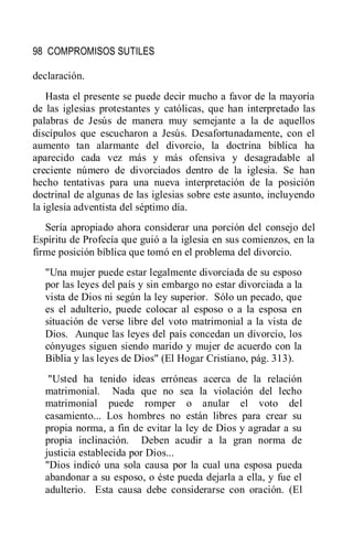 98 COMPROMISOS SUTILES
declaración.
Hasta el presente se puede decir mucho a favor de la mayoría
de las iglesias protestantes y católicas, que han interpretado las
palabras de Jesús de manera muy semejante a la de aquellos
discípulos que escucharon a Jesús. Desafortunadamente, con el
aumento tan alarmante del divorcio, la doctrina bíblica ha
aparecido cada vez más y más ofensiva y desagradable al
creciente número de divorciados dentro de la iglesia. Se han
hecho tentativas para una nueva interpretación de la posición
doctrinal de algunas de las iglesias sobre este asunto, incluyendo
la iglesia adventista del séptimo día.
Sería apropiado ahora considerar una porción del consejo del
Espíritu de Profecía que guió a la iglesia en sus comienzos, en la
firme posición bíblica que tomó en el problema del divorcio.
"Una mujer puede estar legalmente divorciada de su esposo
por las leyes del país y sin embargo no estar divorciada a la
vista de Dios ni según la ley superior. Sólo un pecado, que
es el adulterio, puede colocar al esposo o a la esposa en
situación de verse libre del voto matrimonial a la vista de
Dios. Aunque las leyes del país concedan un divorcio, los
cónyuges siguen siendo marido y mujer de acuerdo con la
Biblia y las leyes de Dios" (El Hogar Cristiano, pág. 313).
"Usted ha tenido ideas erróneas acerca de la relación
matrimonial. Nada que no sea la violación del lecho
matrimonial puede romper o anular el voto del
casamiento... Los hombres no están libres para crear su
propia norma, a fin de evitar la ley de Dios y agradar a su
propia inclinación. Deben acudir a la gran norma de
justicia establecida por Dios...
"Dios indicó una sola causa por la cual una esposa pueda
abandonar a su esposo, o éste pueda dejarla a ella, y fue el
adulterio. Esta causa debe considerarse con oración. (El
 