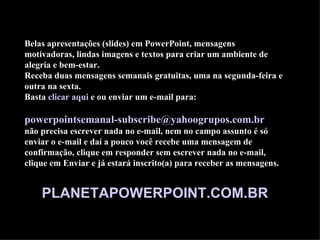 Belas apresentações (slides) em PowerPoint, mensagens
motivadoras, lindas imagens e textos para criar um ambiente de
alegria e bem-estar.
Receba duas mensagens semanais gratuitas, uma na segunda-feira e
outra na sexta.
Basta clicar aqui e ou enviar um e-mail para:

powerpointsemanal-subscribe@yahoogrupos.com.br
não precisa escrever nada no e-mail, nem no campo assunto é só
enviar o e-mail e daí a pouco você recebe uma mensagem de
confirmação, clique em responder sem escrever nada no e-mail,
clique em Enviar e já estará inscrito(a) para receber as mensagens.


    PLANETAPOWERPOINT.COM.BR
 