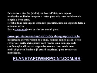 Belas apresentações (slides) em PowerPoint, mensagens
motivadoras, lindas imagens e textos para criar um ambiente de
alegria e bem-estar.
Receba duas mensagens semanais gratuitas, uma na segunda-feira e
outra na sexta.
Basta clicar aqui e ou enviar um e-mail para:

powerpointsemanal-subscribe@yahoogrupos.com.br
não precisa escrever nada no e-mail, nem no campo assunto é só
enviar o e-mail e daí a pouco você recebe uma mensagem de
confirmação, clique em responder sem escrever nada no e-
mail, clique em Enviar e já estará inscrito(a) para receber as
mensagens.

    PLANETAPOWERPOINT.COM.BR
 