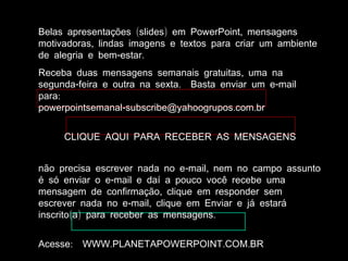 ( ) ,Belas apresentações slides em PowerPoint mensagens
,motivadoras lindas imagens e textos para criar um ambiente
- .de alegria e bem estar
,Receba duas mensagens semanais gratuitas uma na
- . -segunda feira e outra na sexta Basta enviar um e mail
:para
- . .powerpointsemanal subscribe@yahoogrupos com br
CLIQUE AQUI PARA RECEBER AS MENSAGENS
- ,não precisa escrever nada no e mail nem no campo assunto
-é só enviar o e mail e daí a pouco você recebe uma
,mensagem de confirmação clique em responder sem
- ,escrever nada no e mail clique em Enviar e já estará
( ) .inscrito a para receber as mensagens
: . . .Acesse WWW PLANETAPOWERPOINT COM BR
 