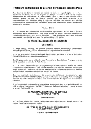 Prefeitura do Município da Estância Turística de Ribeirão Pires
7.1. Estando os bens fornecidos em desacordo com as especificações e condições
detalhadas no Edital, na Ata de Registro de Preços ou com o disposto no presente
compromisso de fornecimento, o COMPROMISSÁRIO FORNECEDOR efetuará a troca
imediata, parcial ou total, do produto entregue que não tenha qualidade, e se
responsabilizará por eventuais danos e prejuízos causados pelo mesmo, sob pena de
configuração da inexecução das obrigações assumidas no presente ajuste, sem prejuízo
das sanções cabíveis.
Cláusula Oitava
8.1. As Ordens de Fornecimento ou instrumentos equivalentes, de que trata a cláusula
antecedente serão consideradas, para todos os fins de direito, contratos acessórios ao
presente compromisso, nos termos do artigo 13, cuja publicidade será feita consoante
estabelecido no artigo 14, ambos do Decreto Municipal n.º 5.268/03.
DO PREÇO E DAS CONDIÇÕES DE PAGAMENTO
Cláusula Nona
9.1. O (s) preço(s) unitário(s) dos produtos objeto do presente, será(ão) o(s) constantes da
Ata de Registro de Preços como parte integrante do presente Compromisso.
9.2. Para recebimento do pagamento pelo fornecimento do objeto, o COMPROMISSARIO
FORNECEDOR emitirá as respectivas faturas.
9.3. Os pagamentos serão efetuados pela Tesouraria da Secretaria de Finanças, no prazo
de 10 (dez) dias da emissão da Nota Fiscal.
9.3.1. A critério da Administração, o pagamento poderá ser efetuado através de cheque
nominal emitido pela Prefeitura, que deverá ser retirado no setor da secretaria de Finanças,
sito a Rua Miguel Prisco, 288 – prédio do paço Municipal, ou depositado em conta bancária
do interessado, que deverá fornecer seu número por escrito.
9.4. As eventuais antecipações de pagamento, solicitadas expressamente pelo
COMPROMISSARIO FORNECEDOR, quando devidamente autorizada pela Administração,
sofrerão descontos correspondentes a taxa de remuneração das aplicações financeiras da
Prefeitura.
9.5. Os pagamentos serão efetuados mediante a apresentação a Nota Fiscal Eletrônica –
NFE, conforme determinação da SEFAZ (Secretaria da Fazenda Paulista), no que se refere
a venda a órgãos públicos.
DA ATUALIZAÇÃO FINANCEIRA, DO CONTROLE
E DA REVISÃO DE PREÇOS
Cláusula Décima
10.1. O preço apresentado é fixo e irreajustável, e será registrado pelo período de 12 (doze)
meses, contados da assinatura da ata.
DO PRAZO DO COMPROMISSO DE FORNECIMENTO
E DA SUBCONTRATAÇÃO
Cláusula Décima Primeira
 