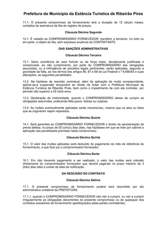 Prefeitura do Município da Estância Turística de Ribeirão Pires
11.1. O presente compromisso de fornecimento terá a duração de 12 (doze) meses,
contados da assinatura da Ata de registro de preços.
Cláusula Décima Segunda
12.1. É vedado ao COMPROMISSÁRIO FORNECEDOR, transferir a terceiros, no todo ou
em parte, o objeto da Ata, sem expressa anuência da CONTRATANTE.
DAS SANÇÕES ADMINISTRATIVAS
Cláusula Décima Terceira
13.1. Salvo ocorrência de caso fortuito ou de força maior, devidamente justificada e
comprovada, ao não cumprimento, por parte do COMPROMISSÁRIO das obrigações
assumidas, ou a infringência de preceitos legais pertinentes, serão aplicadas, segundo a
gravidade da falta, as nos termos dos artigos 86, 87 e 88 da Lei Federal n.º 8.666/93 e suas
alterações, as seguintes penalidades:
13.2. Na hipótese de rescisão contratual, além da aplicação de multa correspondente,
aplicar-se-á suspensão temporária ao direito de licitar com a Prefeitura Municipal da
Estância Turística de Ribeirão Pires, bem como o impedimento de com ela contratar, por
período não superior a 02 (dois anos.
13.3. Declaração de inidoneidade, quando o COMPROMISSÁRIO deixar de cumprir as
obrigações assumidas, praticando falta grave, dolosa ou culposa.
13.4. As multas eventualmente aplicadas serão irreversíveis, mesmo que os atos ou fatos
que as originaram sejam reparados.
Cláusula Décima Quarta
14.1. Será garantido ao COMPROMISSÁRIO FORNECEDOR o direito de apresentação de
prévia defesa, no prazo de 05 (cinco) dias úteis, nas hipóteses em que se tiver por cabível a
aplicação das penalidades previstas neste compromisso.
Cláusula Décima Quinta
15.1. O valor das multas aplicadas será deduzido do pagamento do mês de referência do
fornecimento, a que fizer jus o compromissário fornecedor.
Cláusula Décima Sexta
16.1. Em não havendo pagamento a ser realizado, o valor das multas será cobrado
diretamente do compromissário fornecedor que deverá pagá-las no prazo máximo de 3
(três) dias úteis a contar da data da notificação.
DA RESCISÃO DO CONTRATO
Cláusula Décima Sétima
17.1. O presente compromisso de fornecimento poderá será rescindido por ato
administrativo unilateral da PREFEITURA:
17.1.1. quando o COMPROMISSÁRIO FORNECEDOR não vier a cumprir, ou vier a cumprir
irregularmente as obrigações decorrentes do presente compromisso ou de quaisquer dos
contratos acessórios de fornecimento aperfeiçoados pelas partes contratantes;
 