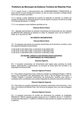 Prefeitura do Município da Estância Turística de Ribeirão Pires
17.1.2. quando houver o descumprimento pelo COMPROMISSÁRIO FORNECEDOR do
prazo previsto no para entrega dos produtos, ou não vier este a proceder à entrega destes
dentro das condições pactuadas;
17.1.3. quando o preço registrado for superior ao praticado no mercado, ou implicar em
redução da diferença do percentual fixado na ata de registro de preços nos termos do artigo
21 do Decreto Municipal n.º 5.269/03;
17.1.4. em quaisquer outras hipóteses admitidas em lei.
Cláusula Décima Oitava
18.1. Rescisão administrativa do presente compromisso de fornecimento por ato unilateral
da PREFEITURA obedecerá ao disposto no artigo 78, parágrafo único, da Lei Federal n.º
8.666, de 21 de junho de 1993.
DO CRÉDITO ORÇAMENTÁRIO
Cláusula Décima Nona
19.1. As despesas decorrentes do presente compromisso de fornecimento correrão à conta
das seguintes Dotações Orçamentárias:
3.3.90.30.00 12.361.0049.2.054; 3.3.90.30.00 12.361.0049.2.057;
3.3.90.30.00 12.361.0051.2.066; 3.3.90.30.00 12.365.0048.2.043;
3.3.90.30.00 12.365.0048.2.046; 3.3.90.30.00 12.365.0051.2.066.
DO REGIME JURÍDICO E DAS REGRAS DISCIPLINADORAS
DO COMPROMISSO DE FORNECIMENTO
Cláusula Vigésima
20.1. O presente compromisso de fornecimento será regido pelos preceitos de direito
público, aplicando-lhes, supletivamente, os princípios da teoria geral dos contratos e as
disposições de direito privado.
Cláusula Vigésima Primeira
21.1. Para efeitos obrigacionais tanto o Edital da Licitação na modalidade Pregão n.º 088/19,
quanto a(s) proposta(s) nela adjudicada(s) bem como a Ata de Registro de Preços n.º
17/2020, integram o presente compromisso de fornecimento, devendo seus termos e
condições serem considerados como partes integrantes do presente instrumento contratual.
Cláusula Vigésima Segunda
22.1. Para todas as questões pertinentes ao presente compromisso de fornecimento, o foro
será o da Comarca de Ribeirão Pires, com renúncia de qualquer outro, por mais privilegiado
que seja.
Cláusula Vigésima Terceira
23.1. O presente instrumento foi lavrado em decorrência da Licitação na modalidade
PREGÃO N.º 088/19, regendo-se pelas normas da Lei n.º 8.666/93, da Lei n.º 10.520/02 e
dos Decretos Municipais n.º 5.268/03 e 5.269/03 às quais também se sujeitam as partes que
o celebram.
 