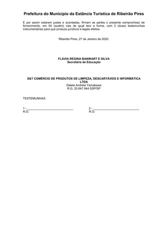 Prefeitura do Município da Estância Turística de Ribeirão Pires
E por assim estarem justas e acordadas, firmam as partes o presente compromisso de
fornecimento, em 04 (quatro) vias de igual teor e forma, com 2 (duas) testemunhas
instrumentárias para que produza jurídicos e legais efeitos.
Ribeirão Pires, 27 de Janeiro de 2020.
FLÁVIA REGINA BANWART E SILVA
Secretária de Educação
S&T COMÉRCIO DE PRODUTOS DE LIMPEZA, DESCARTÁVEIS E INFORMÁTICA
LTDA
Dalete Andréia Yamakawa
R.G. 20.647.944 SSP/SP
TESTEMUNHAS:
1 - ____________________________ 2 - ____________________________
R.G: R.G:
 