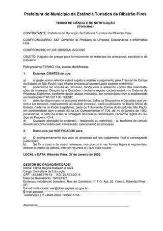 Prefeitura do Município da Estância Turística de Ribeirão Pires
TERMO DE CIÊNCIA E DE NOTIFICAÇÃO
(Contratos)
CONTRATANTE: Prefeitura do Município da Estância Turística de Ribeirão Pires
COMPROMISSÁRIO: S&T Comércio de Produtos de Limpeza, Descartáveis e Informática
Ltda
COMPROMISSO Nº (DE ORIGEM): 020/2020
OBJETO: Registro de preços para fornecimento de materiais de artesanato, escritório e de
papelaria.
Pelo presente TERMO, nós, abaixo identificados:
1. Estamos CIENTES de que:
a) o ajuste acima referido estará sujeito a análise e julgamento pelo Tribunal de Contas
do Estado de São Paulo, cujo trâmite processual ocorrerá pelo sistema eletrônico;
b) poderemos ter acesso ao processo, tendo vista e extraindo cópias das manifesta-
ções de interesse, Despachos e Decisões, mediante regular cadastramento no Sistema de
Processo Eletrônico, conforme dados abaixo indicados, em consonância com o estabelecido
na Resolução nº 01/2011 do TCESP;
c) além de disponíveis no processo eletrônico, todos os Despachos e Decisões que vie-
rem a ser tomados, relativamente ao aludido processo, serão publicados no Diário Oficial do
Estado, Caderno do Poder Legislativo, parte do Tribunal de Contas do Estado de São Paulo,
em conformidade com o artigo 90 da Lei Complementar nº 709, de 14 de janeiro de 1993,
iniciando-se, a partir de então, a contagem dos prazos processuais, conforme regras do Có-
digo de Processo Civil;
d) Qualquer alteração de endereço – residencial ou eletrônico – ou telefones de contato
deverá ser comunicada pelo interessado, peticionando no processo.
2. Damo-nos por NOTIFICADOS para:
a) O acompanhamento dos atos do processo até seu julgamento final e consequente
publicação;
b) Se for o caso e de nosso interesse, nos prazos e nas formas legais e regimentais,
exercer o direito de defesa, interpor recursos e o que mais couber.
LOCAL e DATA: Ribeirão Pires, 27 de Janeiro de 2020.
GESTOR DO ÓRGÃO/ENTIDADE:
Nome: Flávia Regina Banwart e Silva
Cargo: Secretária de Educação
CPF: 183.640.878-19 RG: 25.103.051-9
Data de Nascimento: 16/03/1975
Endereço residencial completo: Rua do Comércio, nº 110, Apt. 52, Centro, Ribeirão Pires -
SP
E-mail institucional: sec@ribeiraopires.sp.gov.br
E-mail pessoal: ------------------------------------------------------------------------------------------------
Telefone(s): (11) 4828-9600 / 99802-8754
Assinatura:______________________________________________________
 