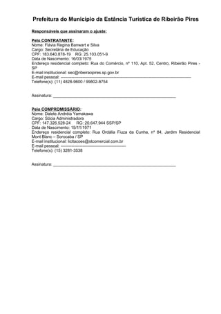 Prefeitura do Município da Estância Turística de Ribeirão Pires
Responsáveis que assinaram o ajuste:
Pelo CONTRATANTE:
Nome: Flávia Regina Banwart e Silva
Cargo: Secretária de Educação
CPF: 183.640.878-19 RG: 25.103.051-9
Data de Nascimento: 16/03/1975
Endereço residencial completo: Rua do Comércio, nº 110, Apt. 52, Centro, Ribeirão Pires -
SP
E-mail institucional: sec@ribeiraopires.sp.gov.br
E-mail pessoal: ------------------------------------------------------------------------------------------------
Telefone(s): (11) 4828-9600 / 99802-8754
Assinatura: ______________________________________________________
Pelo COMPROMISSÁRIO:
Nome: Dalete Andréia Yamakawa
Cargo: Sócia Administradora
CPF: 147.326.528-24 RG: 20.647.944 SSP/SP
Data de Nascimento: 15/11/1971
Endereço residencial completo: Rua Ordália Fiuza da Cunha, nº 84, Jardim Residencial
Mont Blanc – Sorocaba / SP
E-mail institucional: licitacoes@stcomercial.com.br
E-mail pessoal: ------------------------------------------------
Telefone(s): (15) 3281-3538
Assinatura: ______________________________________________________
 