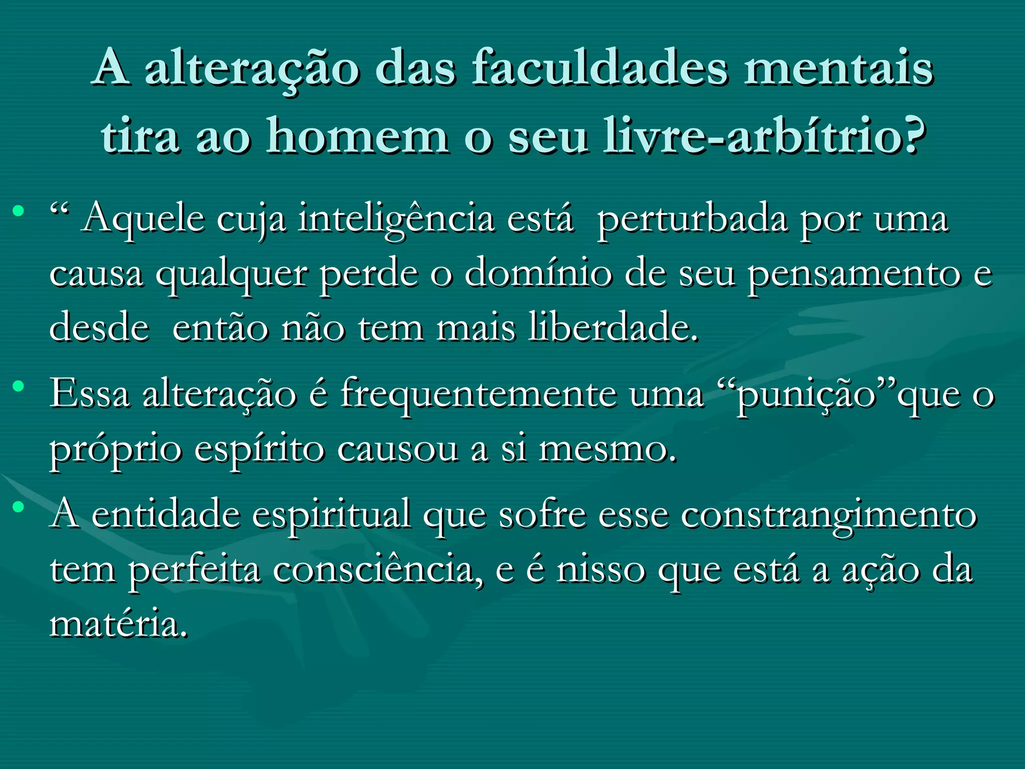 A alteração das faculdades mentais tira ao homem o seu livre-arbítrio? “ Aquele cuja inteligência está  perturbada por uma causa qualquer perde o domínio de seu pensamento e desde  então não tem mais liberdade.  Essa alteração é frequentemente uma “punição”que o próprio espírito causou a si mesmo. A entidade espiritual que sofre esse constrangimento tem perfeita consciência, e é nisso que está a ação da matéria.  