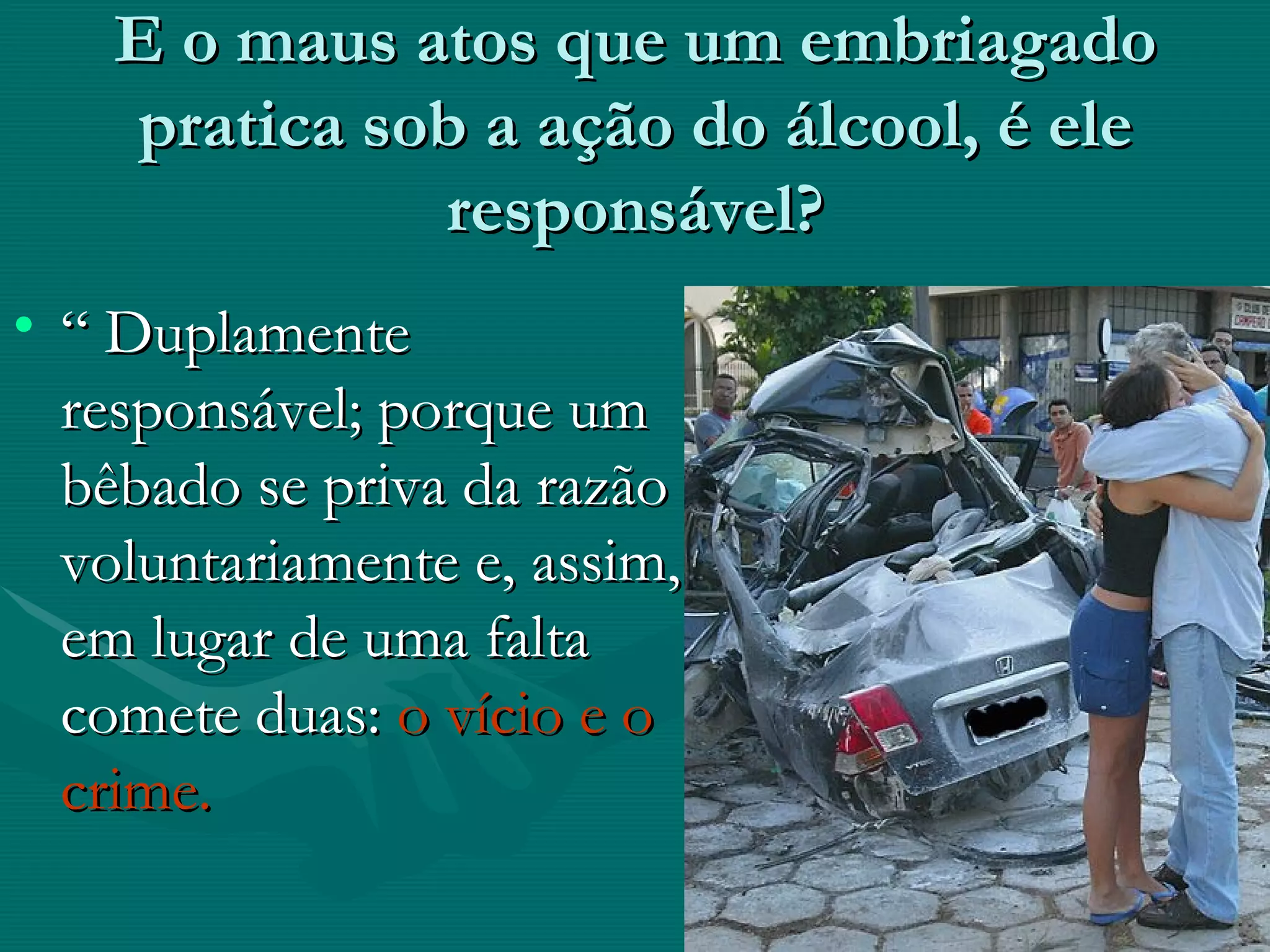 E o maus atos que um embriagado pratica sob a ação do álcool, é ele responsável? “  Duplamente responsável; porque um bêbado se priva da razão voluntariamente e, assim, em lugar de uma falta comete duas:  o vício e o crime. 