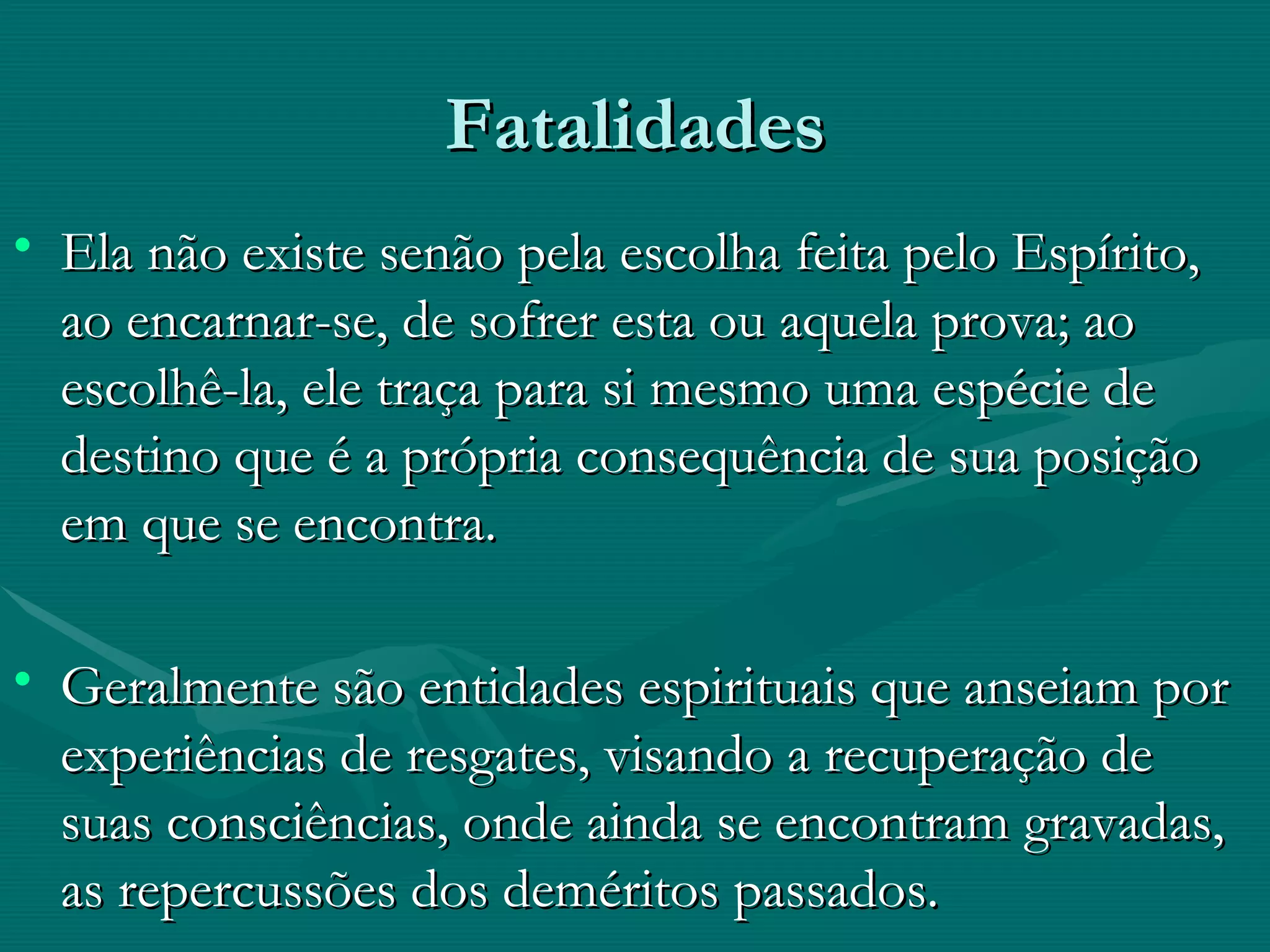Fatalidades Ela não existe senão pela escolha feita pelo Espírito, ao encarnar-se, de sofrer esta ou aquela prova; ao escolhê-la, ele traça para si mesmo uma espécie de destino que é a própria consequência de sua posição em que se encontra. Geralmente são entidades espirituais que anseiam por experiências de resgates, visando a recuperação de suas consciências, onde ainda se encontram gravadas, as repercussões dos deméritos passados.  