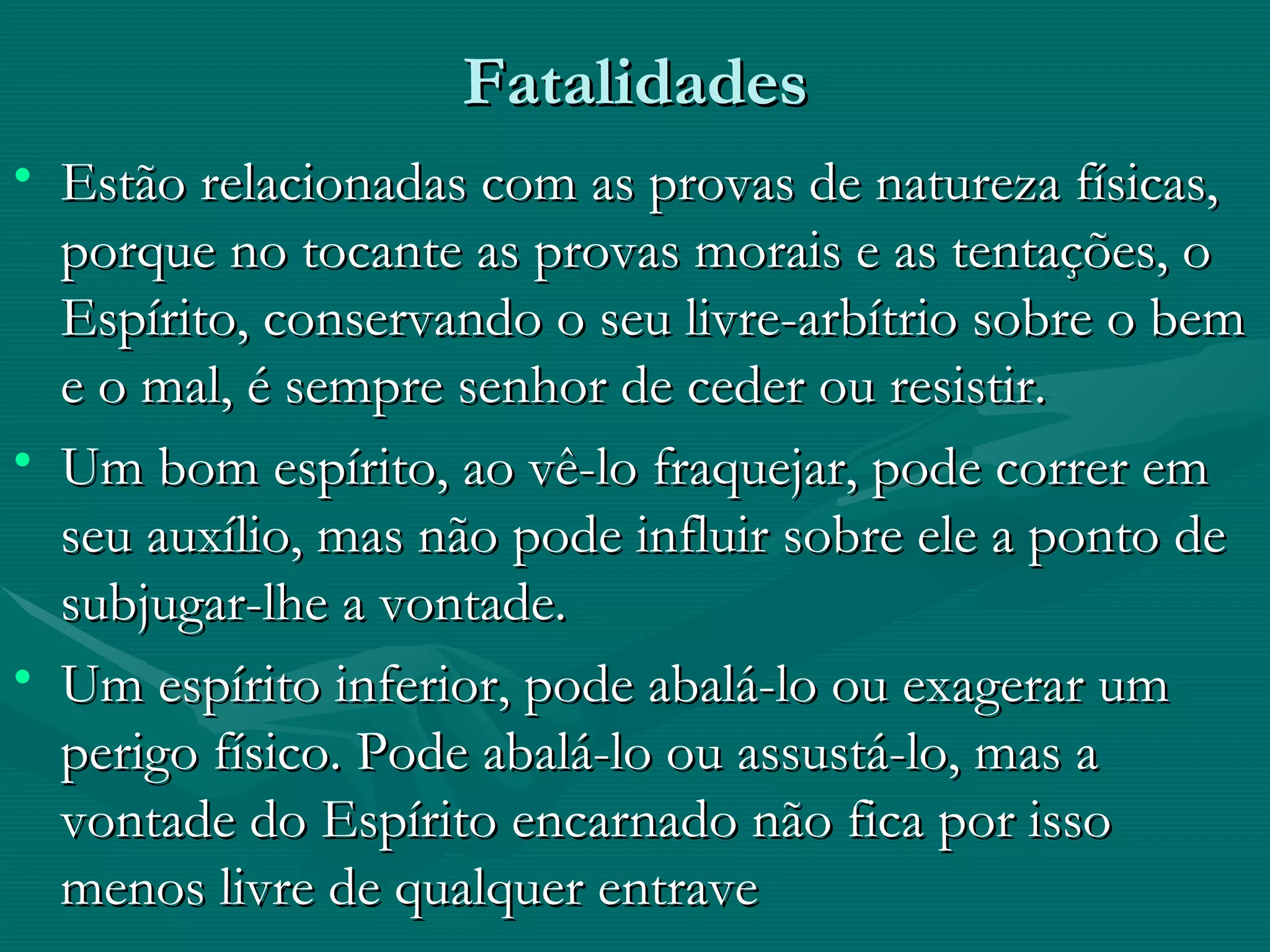 Fatalidades Estão relacionadas com as provas de natureza físicas, porque no tocante as provas morais e as tentações, o Espírito, conservando o seu livre-arbítrio sobre o bem e o mal, é sempre senhor de ceder ou resistir. Um bom espírito, ao vê-lo fraquejar, pode correr em seu auxílio, mas não pode influir sobre ele a ponto de subjugar-lhe a vontade. Um espírito inferior, pode abalá-lo ou exagerar um perigo físico. Pode abalá-lo ou assustá-lo, mas a vontade do Espírito encarnado não fica por isso menos livre de qualquer entrave  
