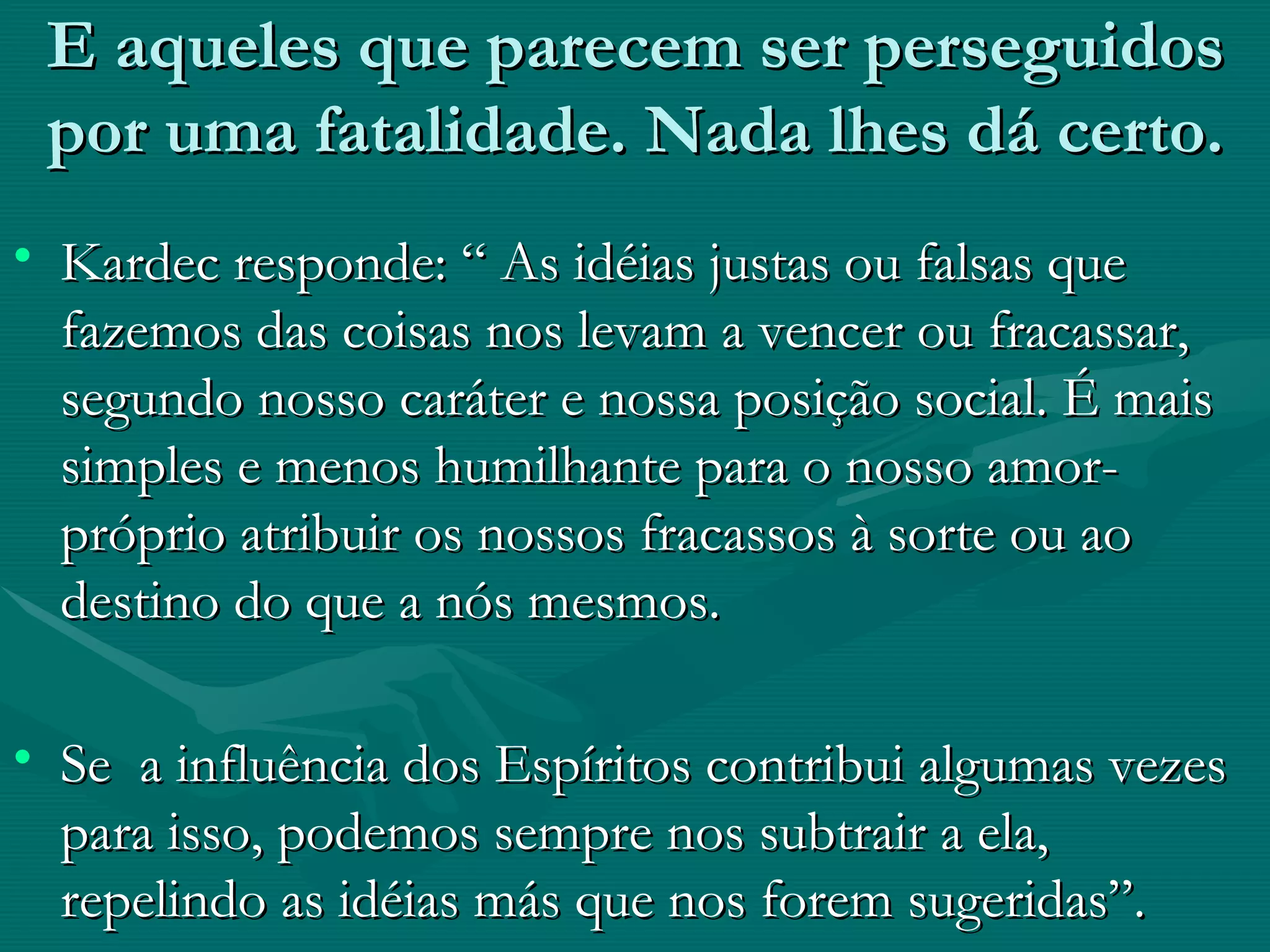 E aqueles que parecem ser perseguidos por uma fatalidade. Nada lhes dá certo. Kardec responde: “ As idéias justas ou falsas que fazemos das coisas nos levam a vencer ou fracassar, segundo nosso caráter e nossa posição social. É mais simples e menos humilhante para o nosso amor-próprio atribuir os nossos fracassos à sorte ou ao destino do que a nós mesmos. Se  a influência dos Espíritos contribui algumas vezes para isso, podemos sempre nos subtrair a ela, repelindo as idéias más que nos forem sugeridas”. 