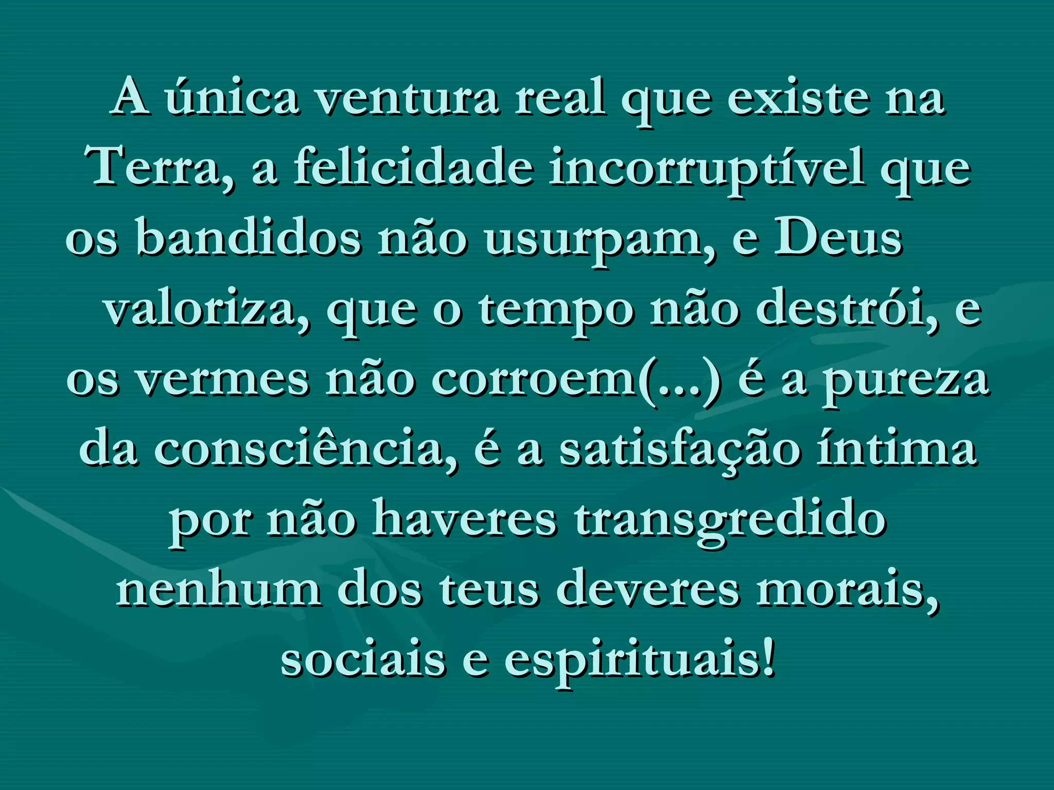 A única ventura real que existe na Terra, a felicidade incorruptível que os bandidos não usurpam, e Deus  valoriza, que o tempo não destrói, e os vermes não corroem(...) é a pureza da consciência, é a satisfação íntima por não haveres transgredido nenhum dos teus deveres morais, sociais e espirituais! 