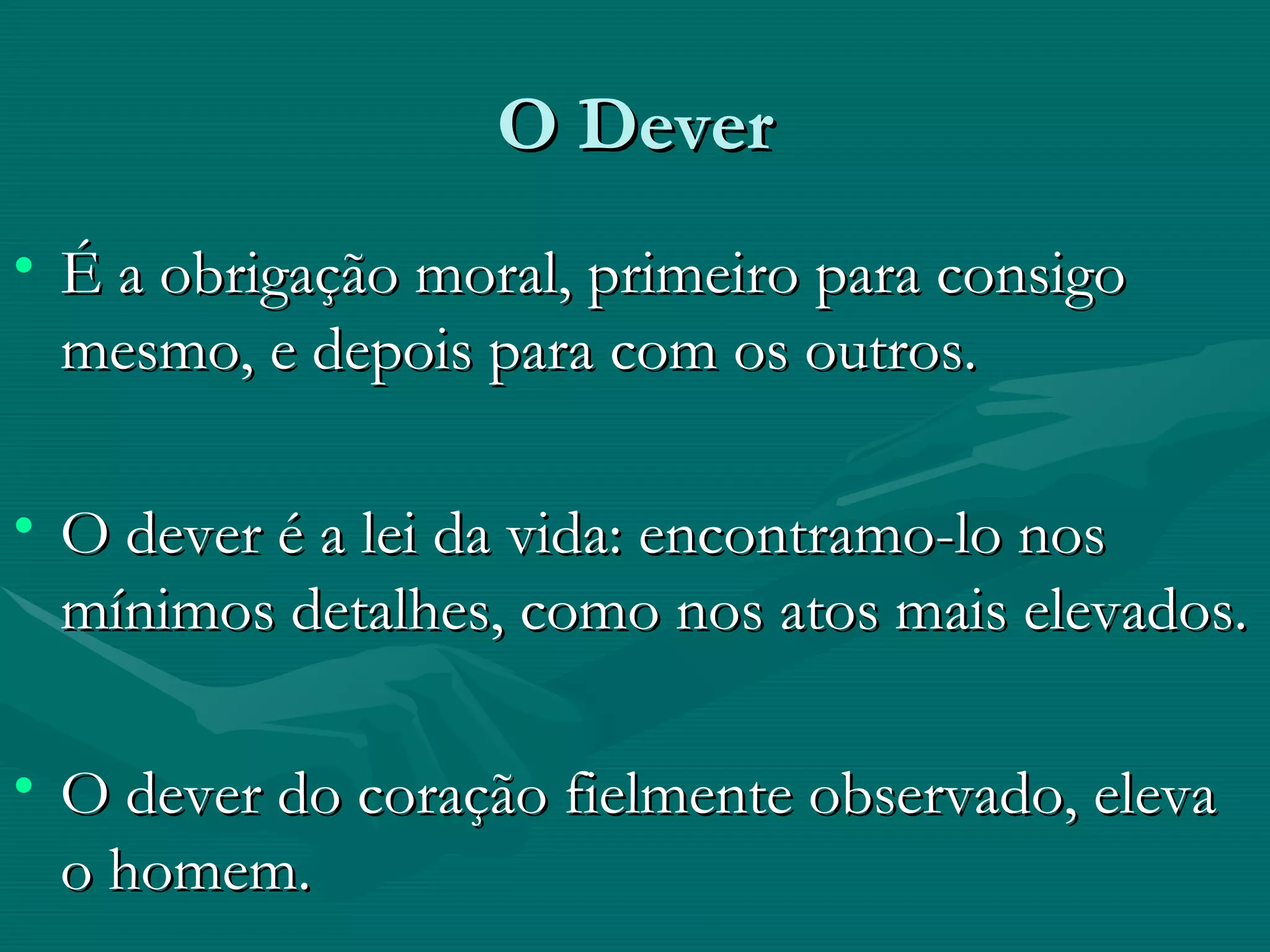 O Dever É a obrigação moral, primeiro para consigo mesmo, e depois para com os outros. O dever é a lei da vida: encontramo-lo nos mínimos detalhes, como nos atos mais elevados. O dever do coração fielmente observado, eleva o homem. 