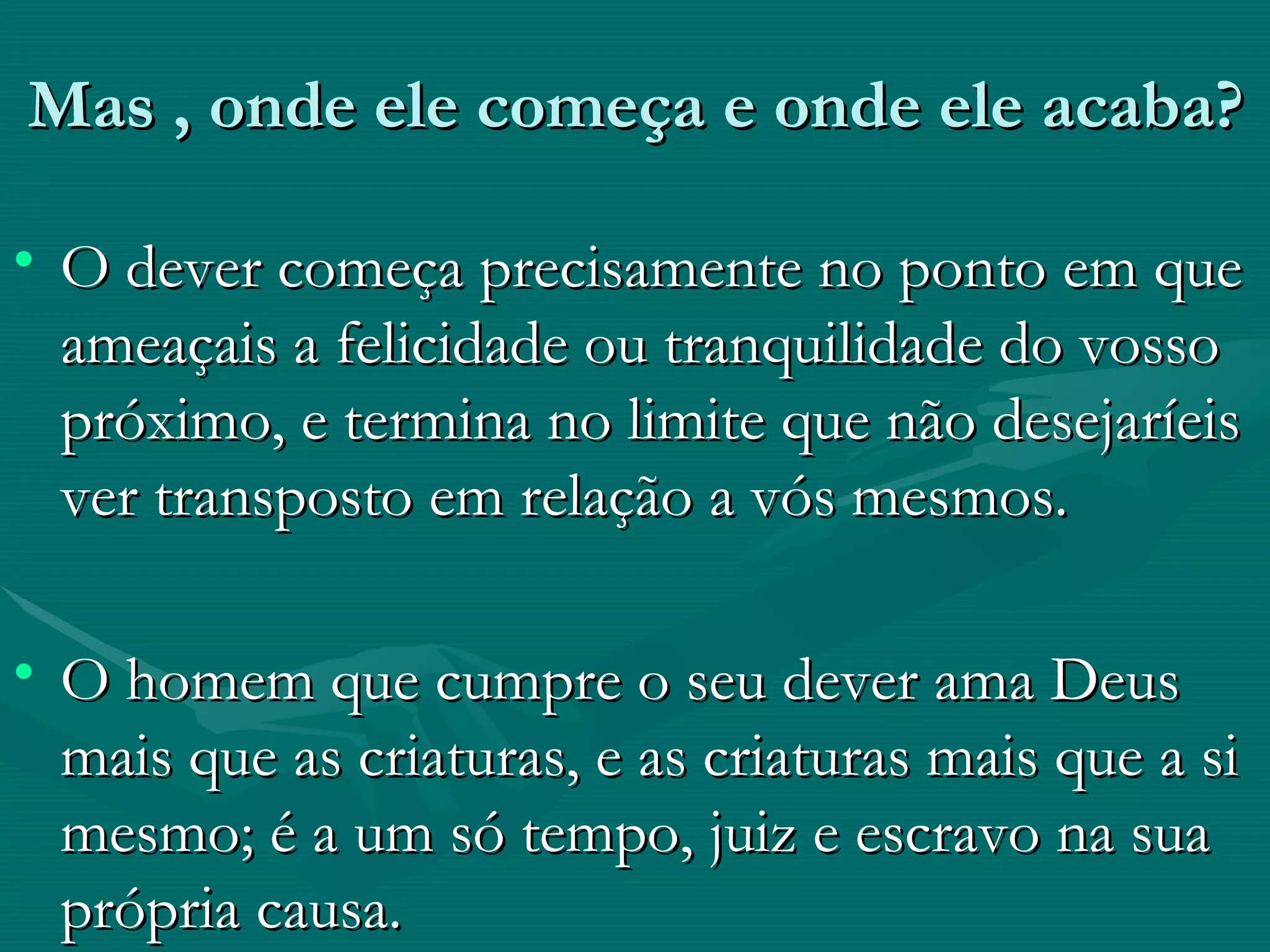 Mas , onde ele começa e onde ele acaba? O dever começa precisamente no ponto em que ameaçais a felicidade ou tranquilidade do vosso próximo, e termina no limite que não desejaríeis ver transposto em relação a vós mesmos. O homem que cumpre o seu dever ama Deus mais que as criaturas, e as criaturas mais que a si mesmo; é a um só tempo, juiz e escravo na sua própria causa. 