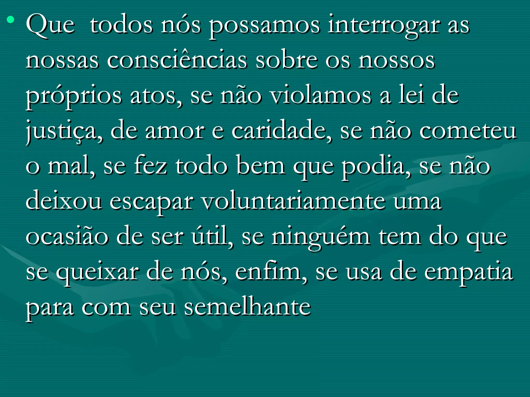 Que  todos nós possamos interrogar as nossas consciências sobre os nossos próprios atos, se não violamos a lei de justiça, de amor e caridade, se não cometeu o mal, se fez todo bem que podia, se não deixou escapar voluntariamente uma ocasião de ser útil, se ninguém tem do que se queixar de nós, enfim, se usa de empatia para com seu semelhante  