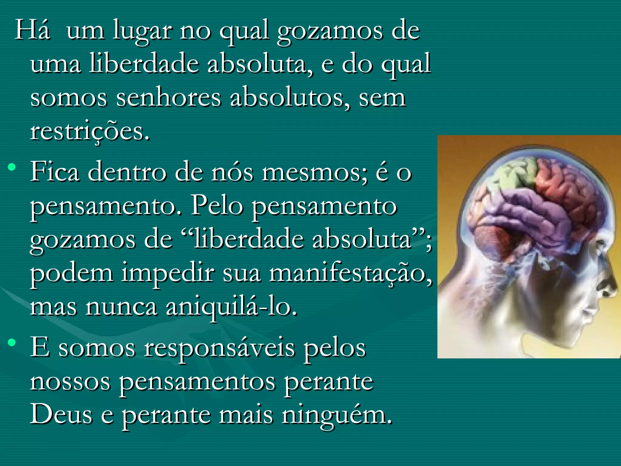 Há  um lugar no qual gozamos de uma liberdade absoluta, e do qual somos senhores absolutos, sem restrições. Fica dentro de nós mesmos; é o pensamento. Pelo pensamento gozamos de “liberdade absoluta”; podem impedir sua manifestação, mas nunca aniquilá-lo.  E somos responsáveis pelos nossos pensamentos perante Deus e perante mais ninguém.  