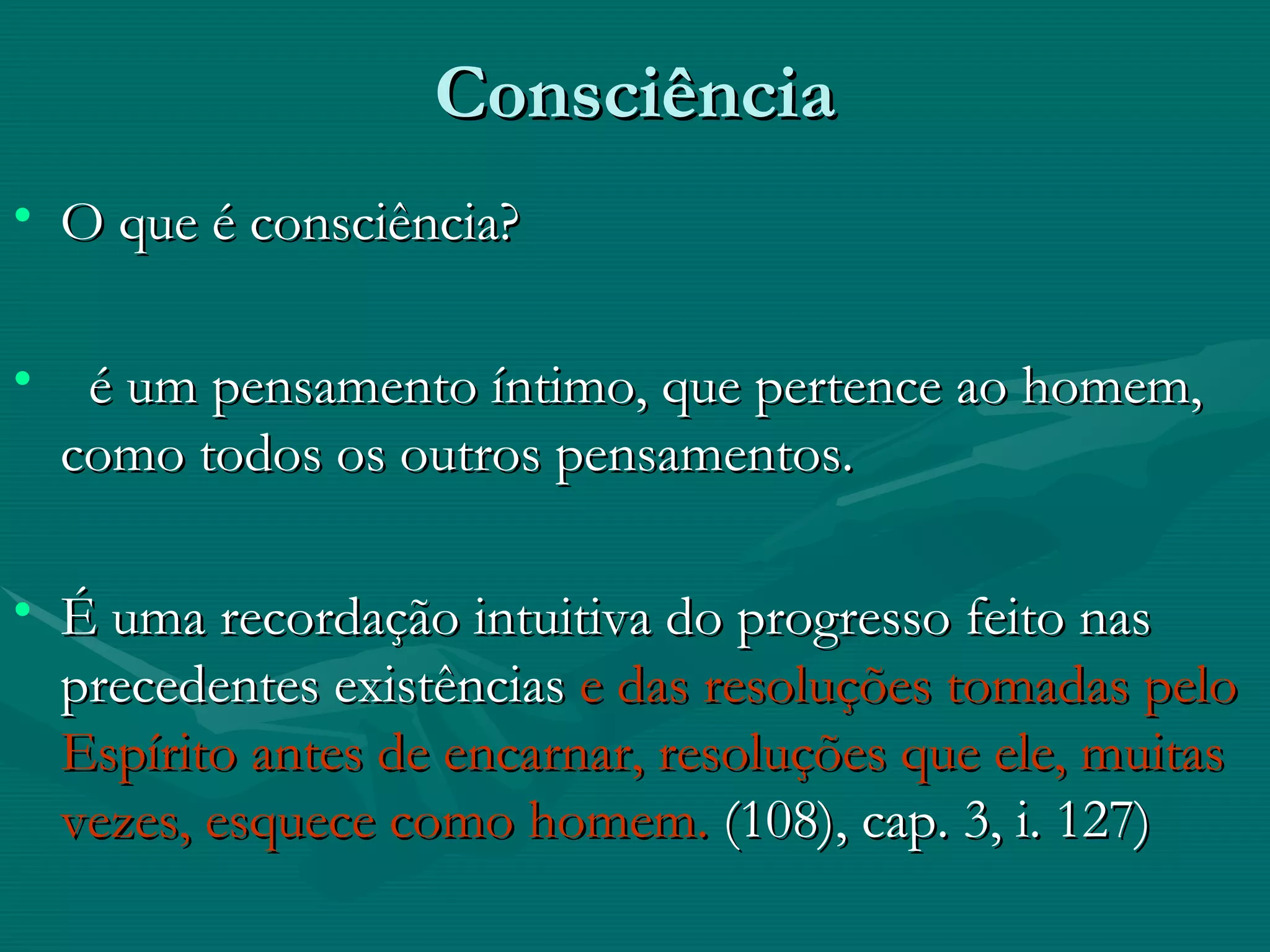 Consciência  O que é consciência? é um pensamento íntimo, que pertence ao homem, como todos os outros pensamentos. É uma recordação intuitiva do progresso feito nas precedentes existências  e das resoluções tomadas pelo Espírito antes de encarnar, resoluções que ele, muitas vezes, esquece como homem.  (108), cap. 3, i. 127)   