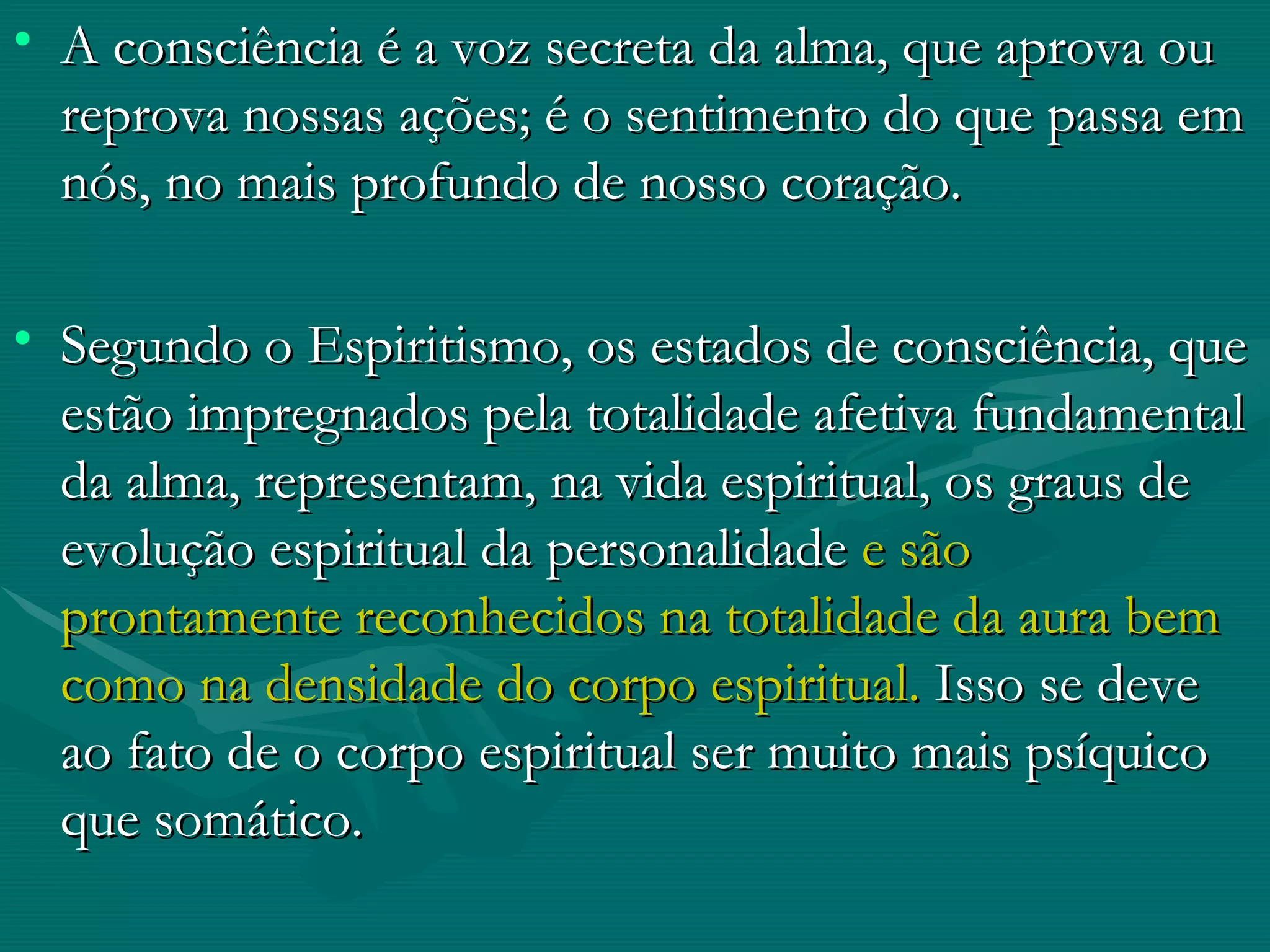 A consciência é a voz secreta da alma, que aprova ou reprova nossas ações; é o sentimento do que passa em nós, no mais profundo de nosso coração. Segundo o Espiritismo, os estados de consciência, que estão impregnados pela totalidade afetiva fundamental da alma, representam, na vida espiritual, os graus de evolução espiritual da personalidade  e são prontamente reconhecidos na totalidade da aura bem como na densidade do corpo espiritual.  Isso se deve ao fato de o corpo espiritual ser muito mais psíquico que somático. 