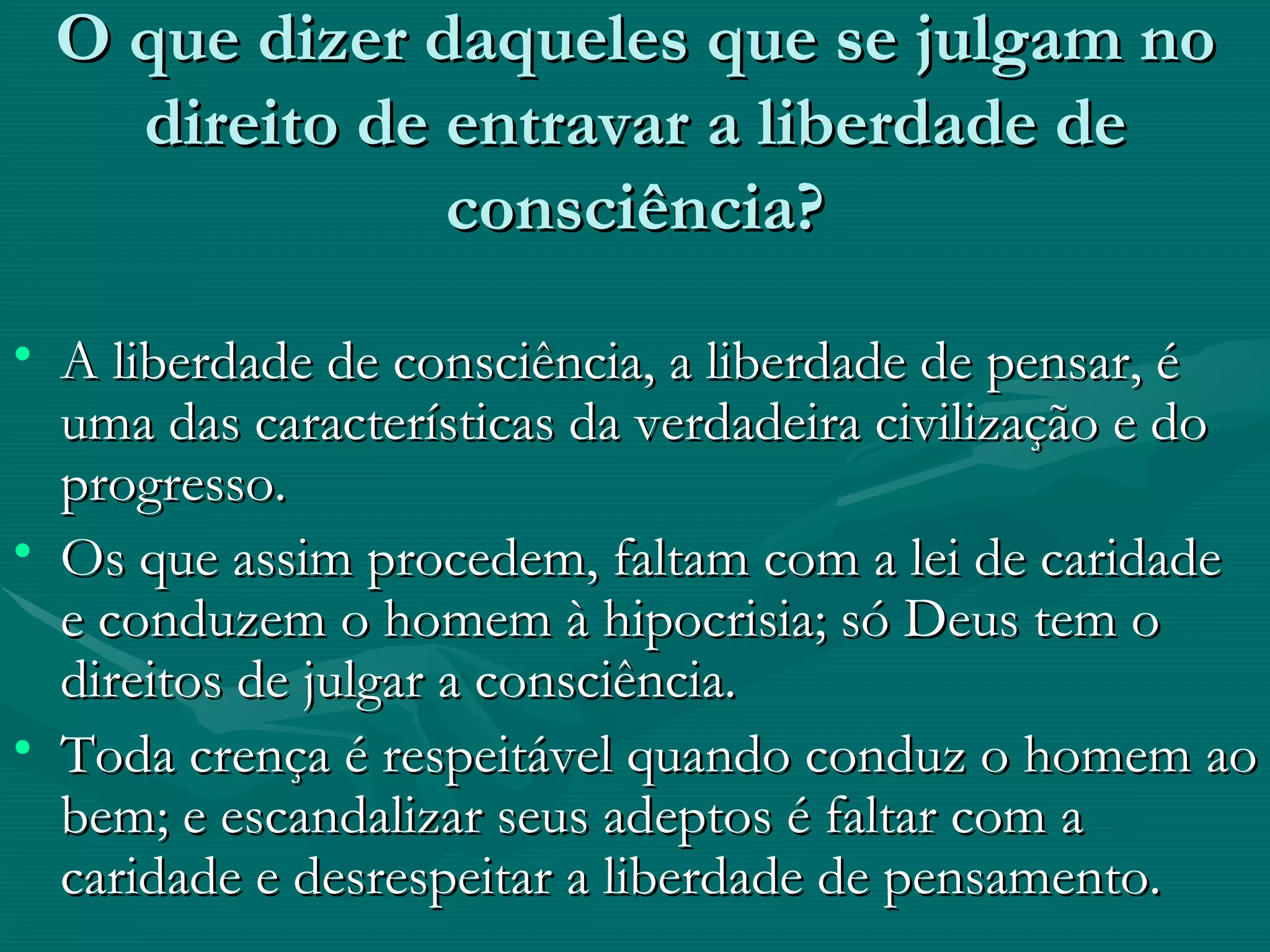 O que dizer daqueles que se julgam no direito de entravar a liberdade de consciência? A liberdade de consciência, a liberdade de pensar, é uma das características da verdadeira civilização e do progresso. Os que assim procedem, faltam com a lei de caridade e conduzem o homem à hipocrisia; só Deus tem o direitos de julgar a consciência. Toda crença é respeitável quando conduz o homem ao bem; e escandalizar seus adeptos é faltar com a caridade e desrespeitar a liberdade de pensamento. 
