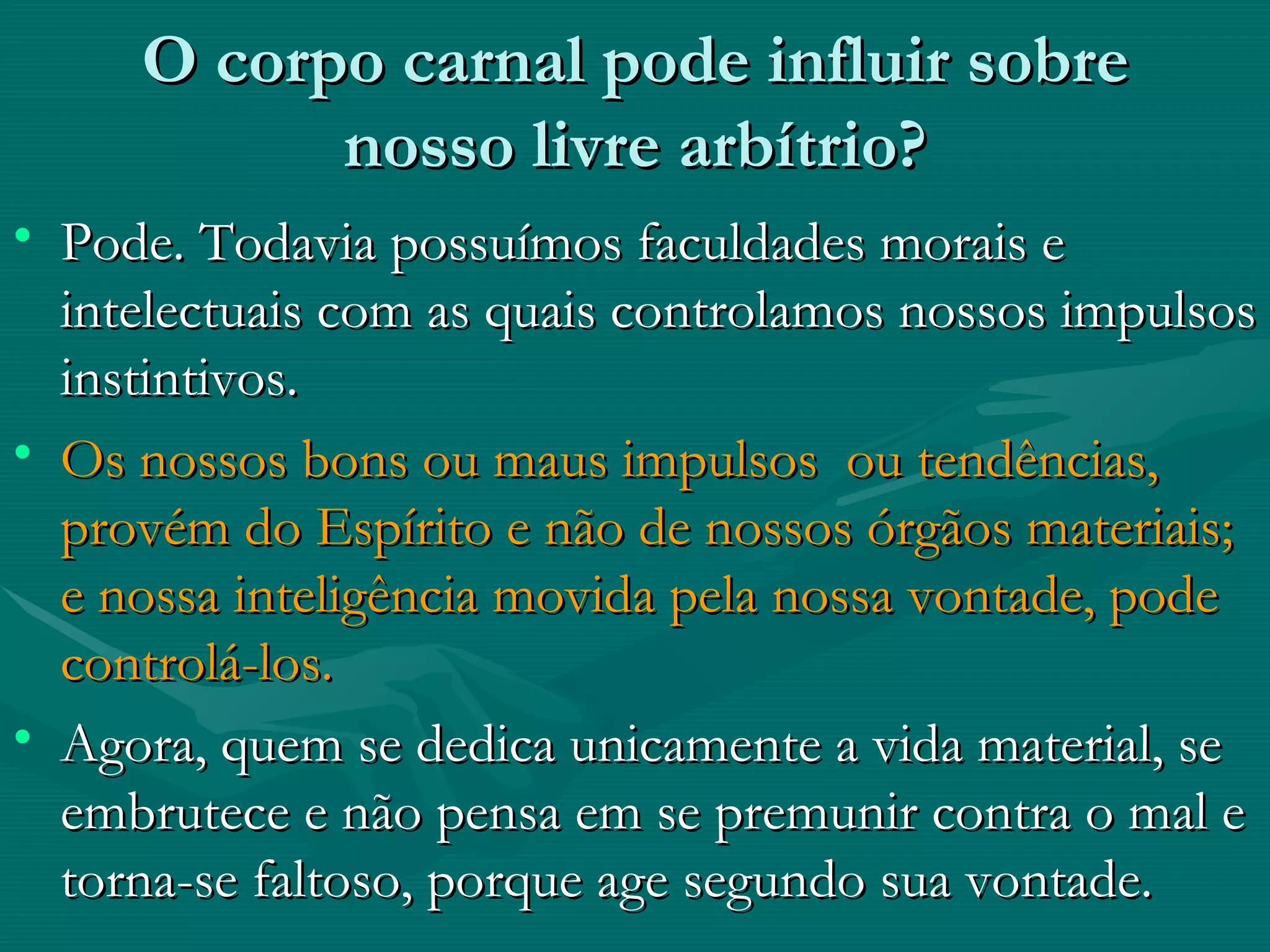 O corpo carnal pode influir sobre nosso livre arbítrio? Pode. Todavia possuímos faculdades morais e intelectuais com as quais controlamos nossos impulsos instintivos. Os nossos bons ou maus impulsos  ou tendências, provém do Espírito e não de nossos órgãos materiais; e nossa inteligência movida pela nossa vontade, pode controlá-los. Agora, quem se dedica unicamente a vida material, se embrutece e não pensa em se premunir contra o mal e torna-se faltoso, porque age segundo sua vontade.   