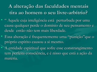 A alteração das faculdades mentais tira ao homem o seu livre-arbítrio? “ Aquele cuja inteligência está  perturbada por uma causa qualquer perde o domínio de seu pensamento e desde  então não tem mais liberdade.  Essa alteração é frequentemente uma “punição”que o próprio espírito causou a si mesmo. A entidade espiritual que sofre esse constrangimento tem perfeita consciência, e é nisso que está a ação da matéria.  