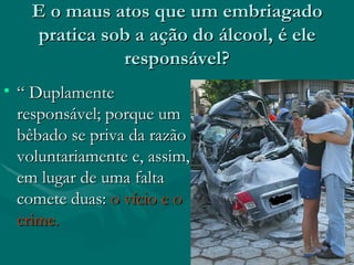 E o maus atos que um embriagado pratica sob a ação do álcool, é ele responsável? “  Duplamente responsável; porque um bêbado se priva da razão voluntariamente e, assim, em lugar de uma falta comete duas:  o vício e o crime. 